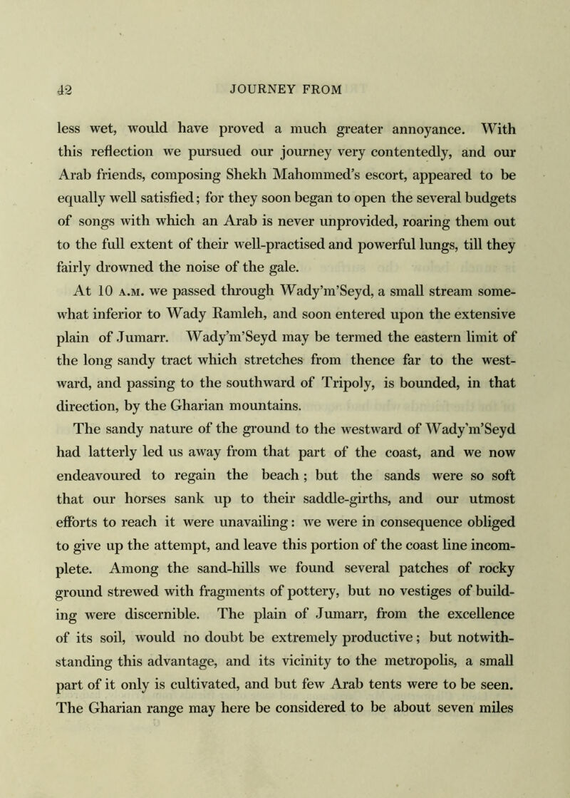 less wet, would have proved a much greater annoyance. With this reflection we pursued our journey very contentedly, and our Arab friends, composing Shekh Mahommed’s escort, appeared to be equally well satisfied; for they soon began to open the several budgets of songs with which an Arab is never unprovided, roaring them out to the full extent of their well-practised and powerful lungs, till they fairly drowned the noise of the gale. At 10 a.m. we passed through Wady’m’Seyd, a small stream some- what inferior to Wady Ramleh, and soon entered upon the extensive plain of Jumarr. Wady’m’Seyd may be termed the eastern limit of the long sandy tract which stretches from thence far to the west- ward, and passing to the southward of Tripoly, is bounded, in that direction, by the Gharian mountains. The sandy nature of the ground to the westward of Wady’m’Seyd had latterly led us away from that part of the coast, and we now endeavoured to regain the beach; but the sands were so soft that our horses sank up to their saddle-girths, and our utmost efforts to reach it were unavailing: we were in consequence obliged to give up the attempt, and leave this portion of the coast line incom- plete. Among the sand-hills we found several patches of rocky ground strewed with fragments of pottery, but no vestiges of build- ing were discernible. The plain of Jumarr, from the excellence of its soil, would no doubt be extremely productive; but notwith- standing this advantage, and its vicinity to the metropolis, a small part of it only is cultivated, and but few Arab tents were to be seen. The Gharian range may here be considered to be about seven miles