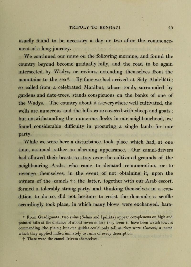 usually found to be necessary a day or two after the commence- ment of a long journey. We continued our route on the following morning, and found the country beyond become gradually hilly, and the road to be again intersected by Wadys, or ravines, extending themselves from the mountains to the sea#. By four we had arrived at Sidy Abdellati: so called from a celebrated Marabut, whose tomb, surrounded by gardens and date-trees, stands conspicuous on the banks of one of the Wadys. The country about it is everywhere well cultivated, the wells are numerous, and the hills were covered with sheep and goats ; but notwithstanding the numerous flocks in our neighbourhood, we found considerable difficulty in procuring a single lamb for our party. While we were here a disturbance took place which had, at one time, assumed rather an alarming appearance. Our camel-drivers had allowed their beasts to stray over the cultivated grounds of the neighbouring Arabs, who came to demand remuneration, or to revenge themselves, in the event of not obtaining it, upon the owners of the camels f: the latter, together with our Arab escort, formed a tolerably strong party, and thinking themselves in a con- dition to do so, did not hesitate to resist the demand ; a scuffle accordingly took place, in which many blows were exchanged, bara- * From Guadigmata, two ruins (Selma and Ipsilata) appear conspicuous on high and pointed hills at the distance of about seven miles; they seem to have been watch-towers commanding the plain ; but our guides could only tell us they were Gussers, a name which they applied indiscriminately to ruins of every description. t These were the camel-drivers themselves.