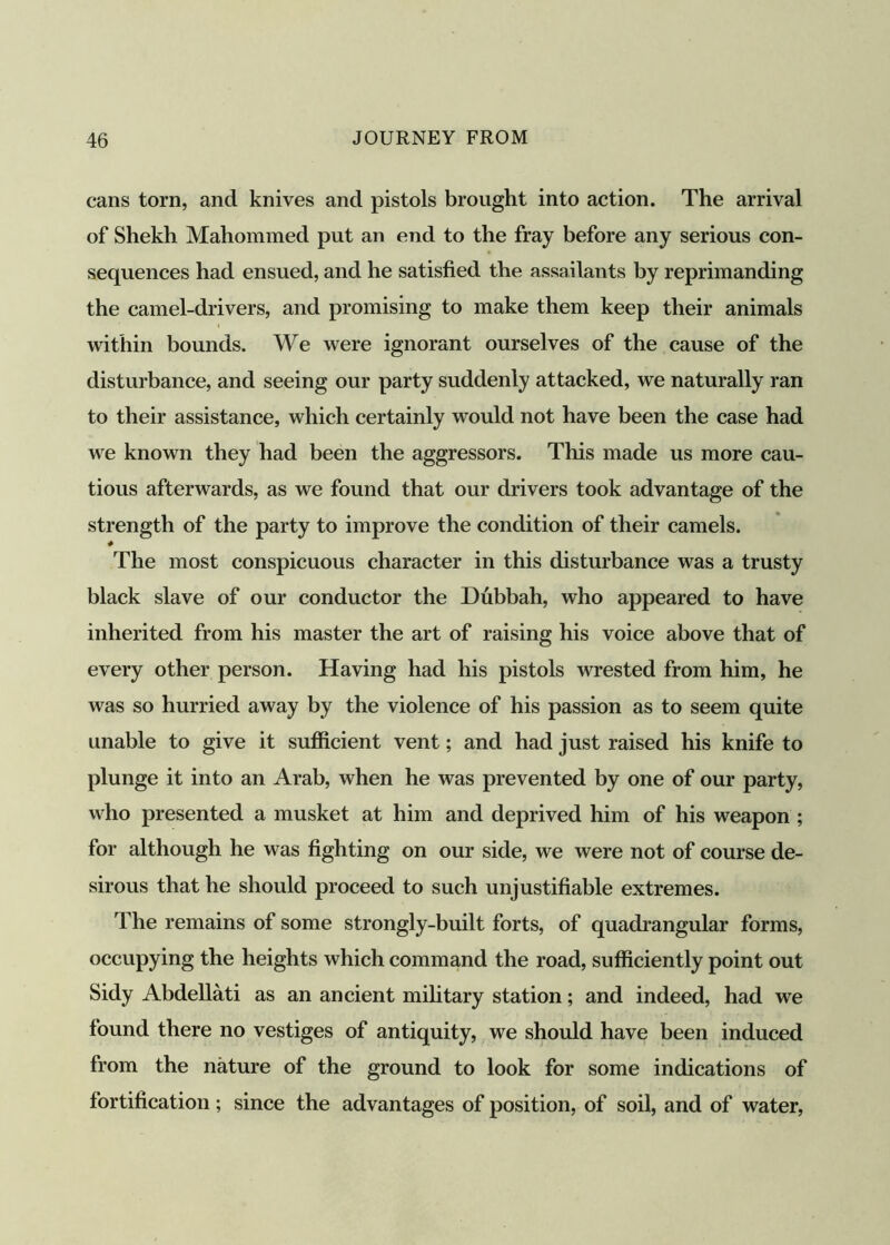 cans torn, and knives and pistols brought into action. The arrival of Shekh Mahommed put an end to the fray before any serious con- sequences had ensued, and he satisfied the assailants by reprimanding the camel-drivers, and promising to make them keep their animals within bounds. We were ignorant ourselves of the cause of the disturbance, and seeing our party suddenly attacked, we naturally ran to their assistance, which certainly would not have been the case had we known they had been the aggressors. This made us more cau- tious afterwards, as we found that our drivers took advantage of the strength of the party to improve the condition of their camels. The most conspicuous character in this disturbance was a trusty black slave of our conductor the Dubbah, who appeared to have inherited from his master the art of raising his voice above that of every other person. Having had his pistols wrested from him, he was so hurried away by the violence of his passion as to seem quite unable to give it sufficient vent; and had just raised his knife to plunge it into an Arab, when he was prevented by one of our party, who presented a musket at him and deprived him of his weapon ; for although he was fighting on our side, we were not of course de- sirous that he should proceed to such unjustifiable extremes. The remains of some strongly-built forts, of quadrangular forms, occupying the heights which command the road, sufficiently point out Sidy Abdellati as an ancient military station; and indeed, had we found there no vestiges of antiquity, we should have been induced from the nature of the ground to look for some indications of fortification; since the advantages of position, of soil, and of water,