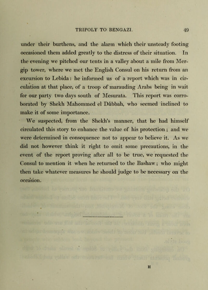 under their burthens, and the alarm which their unsteady footing occasioned them added greatly to the distress of their situation. In the evening we pitched our tents in a valley about a mile from Mer- gip tower, where we met the English Consul on his return from an excursion to Lebida: he informed us of a report which was in cir- culation at that place, of a troop of marauding Arabs being in wait for our party two days south of Mesurata. This report was corro- borated by Shekh Mahommed el Dubbah, who seemed inclined to make it of some importance. We suspected, from the Shekh’s manner, that he had himself circulated this story to enhance the value of his protection ; and we were determined in consequence not to appear to believe it. As we did not however think it right to omit some precautions, in the event of the report proving after all to be true, we requested the Consul to mention it when he returned to the Bashaw; who might then take whatever measures he should judge to be necessary on the occasion. H