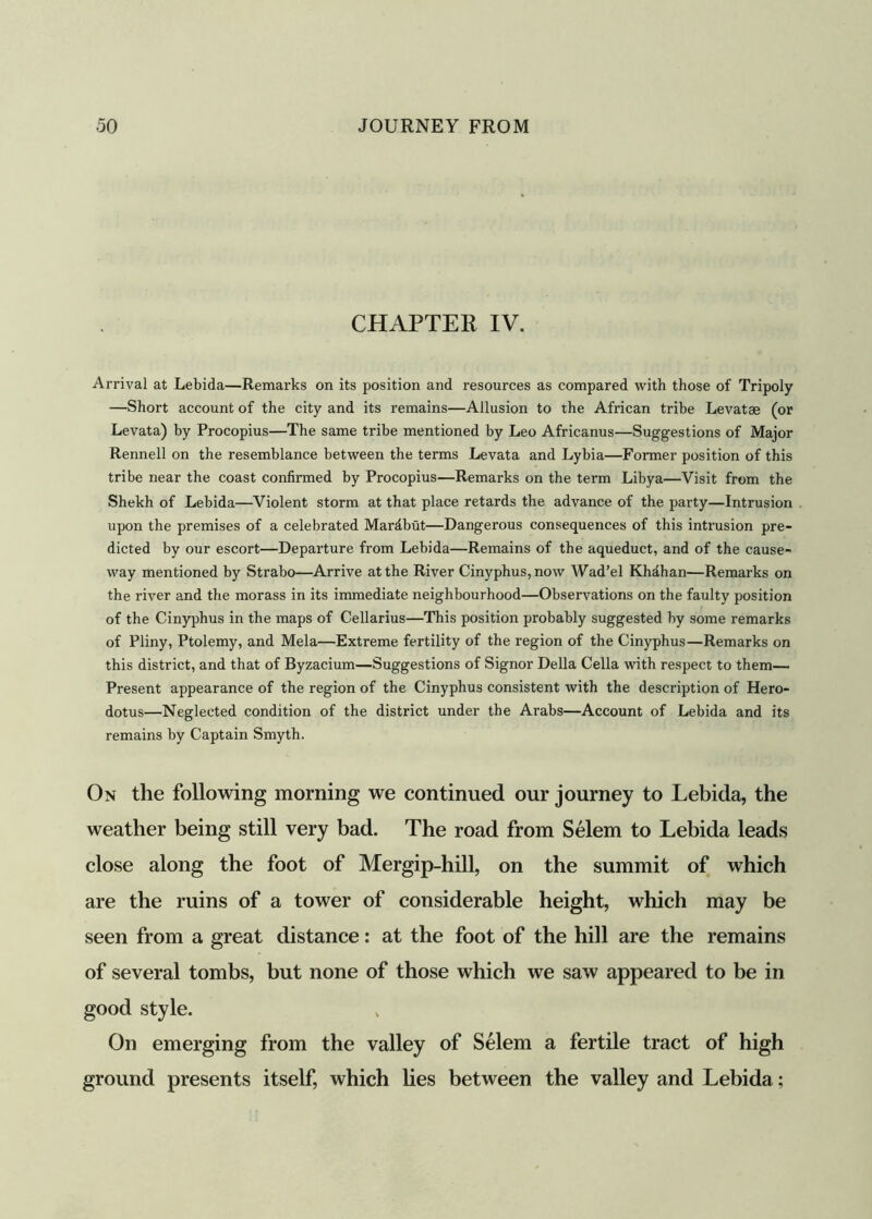 CHAPTER IV. Arrival at Lebida—Remarks on its position and resources as compared with those of Tripoly —Short account of the city and its remains—Allusion to the African tribe Levatse (or Levata) by Procopius—The same tribe mentioned by Leo Africanus—Suggestions of Major Rennell on the resemblance between the terms Levata and Lybia—Former position of this tribe near the coast confirmed by Procopius—Remarks on the term Libya—Visit from the Shekh of Lebida—Violent storm at that place retards the advance of the party—Intrusion upon the premises of a celebrated Mardbut—Dangerous consequences of this intrusion pre- dicted by our escort—Departure from Lebida—Remains of the aqueduct, and of the cause- way mentioned by Strabo—Arrive at the River Cinyphus,now Wad’el Khdhan—Remarks on the river and the morass in its immediate neighbourhood—Observations on the faulty position of the Cinyphus in the maps of Cellarius—This position probably suggested by some remarks of Pliny, Ptolemy, and Mela—Extreme fertility of the region of the Cinyphus—Remarks on this district, and that of Byzacium—Suggestions of Signor Della Celia with respect to them— Present appearance of the region of the Cinyphus consistent with the description of Hero- dotus—Neglected condition of the district under the Arabs—Account of Lebida and its remains by Captain Smyth. On the following morning we continued our journey to Lebida, the are the ruins of a tower of considerable height, which may be seen from a great distance: at the foot of the hill are the remains of several tombs, but none of those which we saw appeared to be in good style. weather close the foot of The road from Selem to Lebida leads on the summit of which On emerging fromof Selem ground presents itself, which lies between of Selem a fertile tract Lebida;
