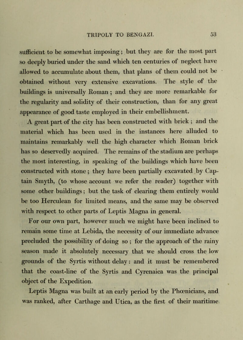 sufficient to be somewhat imposing; but they are for the most part so deeply buried under the sand which ten centuries of neglect have allowed to accumulate about them, that plans of them could not be obtained without very extensive excavations. The style of the buildings is universally Roman; and they are more remarkable for the regularity and solidity of their construction, than for any great appearance of good taste employed in their embellishment. A great part of the city has been constructed with brick ; and the material which has been used in the instances here alluded to maintains remarkably well the high character which Roman brick has so deservedly acquired. The remains of the stadium are perhaps the most interesting, in speaking of the buildings which have been constructed with stone; they have been partially excavated by Cap- tain Smyth, (to whose account we refer the reader) together with some other buildings; but the task of clearing them entirely would be too Herculean for limited means, and the same may be observed with respect to other parts of Leptis Magna in general. For our own part, however much we might have been inclined to remain some time at Lebida, the necessity of our immediate advance precluded the possibility of doing so ; for the approach of the rainy season made it absolutely necessary that we should cross the low grounds of the Syrtis without delay: and it must be remembered that the coast-line of the Syrtis and Cyrenaica was the principal object of the Expedition. Leptis Magna was built at an early period by the Phoenicians, and was ranked, after Carthage and Utica, as the first of their maritime
