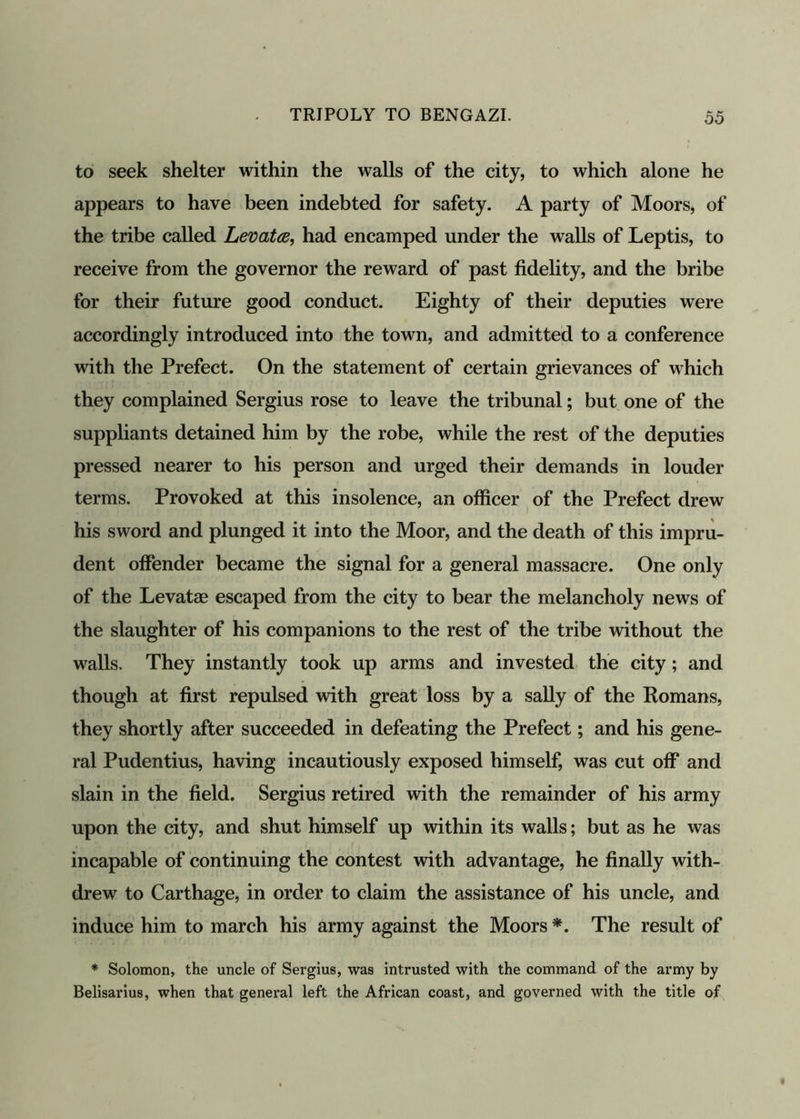 to seek shelter within the walls of the city, to which alone he appears to have been indebted for safety. A party of Moors, of the tribe called Levatce, had encamped under the walls of Leptis, to receive from the governor the reward of past fidelity, and the bribe for their future good conduct. Eighty of their deputies were accordingly introduced into the town, and admitted to a conference with the Prefect. On the statement of certain grievances of which they complained Sergius rose to leave the tribunal; but one of the suppliants detained him by the robe, while the rest of the deputies pressed nearer to his person and urged their demands in louder terms. Provoked at this insolence, an officer of the Prefect drew his sword and plunged it into the Moor, and the death of this impru- dent offender became the signal for a general massacre. One only of the Levatae escaped from the city to bear the melancholy news of the slaughter of his companions to the rest of the tribe without the walls. They instantly took up arms and invested the city; and though at first repulsed with great loss by a sally of the Romans, they shortly after succeeded in defeating the Prefect; and his gene- ral Pudentius, having incautiously exposed himself, was cut off and slain in the field. Sergius retired with the remainder of his army upon the city, and shut himself up within its walls; but as he was incapable of continuing the contest with advantage, he finally with- drew to Carthage, in order to claim the assistance of his uncle, and induce him to march his army against the Moors *. The result of * Solomon, the uncle of Sergius, was intrusted with the command of the army by Belisarius, when that general left the African coast, and governed with the title of