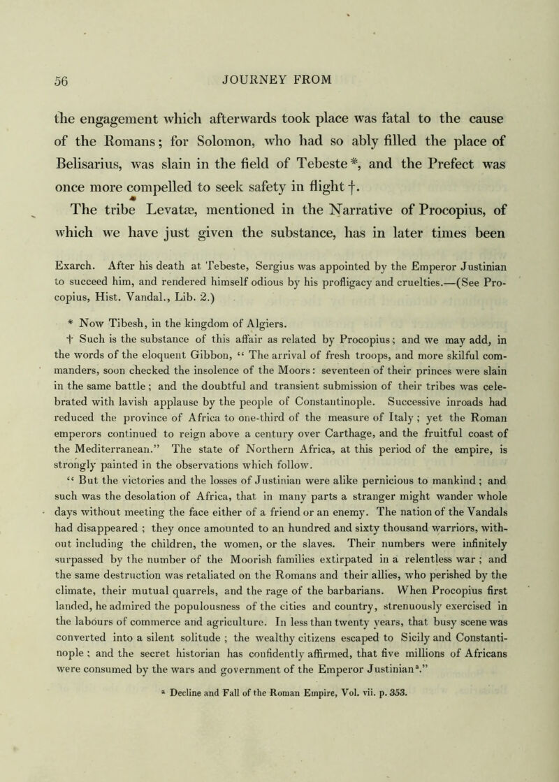 the engagement which afterwards took place was fatal to the cause of the Romans; for Solomon, who had so ably filled the place of Belisarius, was slain in the field of Tebeste#, and the Prefect was once more compelled to seek safety in flight j\ m The tribe Levatte, mentioned in the Narrative of Procopius, of which we have just given the substance, has in later times been Exarch. After his death at. Tebeste, Sergius was appointed by the Emperor Justinian to succeed him, and rendered himself odious by his profligacy and cruelties.—(See Pro- copius, Hist. Vandal., Lib. 2.) * Now Tibesh, in the kingdom of Algiers. Such is the substance of this affair as related by Procopius; and we may add, in the words of the eloquent Gibbon, “ The arrival of fresh troops, and more skilful com- manders, soon checked the insolence of the Moors: seventeen of their princes were slain in the same battle; and the doubtful and transient submission of their tribes was cele- brated with lavish applause by the people of Constantinople. Successive inroads had reduced the province of Africa to one-third of the measure of Italy ; yet the Roman emperors continued to reign above a century over Carthage, and the fruitful coast of the Mediterranean.” The state of Northern Africa, at this period of the empire, is strongly painted in the observations which follow. “ But the victories and the losses of Justinian were alike pernicious to mankind; and such was the desolation of Africa, that in many parts a stranger might wander whole days without meeting the face either of a friend or an enemy. The nation of the Vandals had disappeared ; they once amounted to an hundred and sixty thousand warriors, with- out including the children, the women, or the slaves. Their numbers were infinitely surpassed by the number of the Moorish families extirpated in a relentless war ; and the same destruction was retaliated on the Romans and their allies, who perished by the climate, their mutual quarrels, and the rage of the barbarians. When Procopius first landed, he admired the populousness of the cities and country, strenuousty exercised in the labours of commerce and agriculture. In less than twenty years, that busy scene was converted into a silent solitude ; the wealthy citizens escaped to Sicily and Constanti- nople ; and the secret historian has confidently affirmed, that five millions of Africans were consumed by the wars and govei'nment of the Emperor Justinian3.” a Decline and Fall of the Roman Empire, Vol. vii. p. 353.