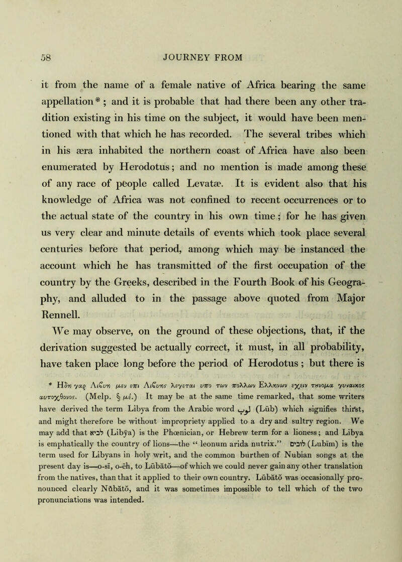 it from the name of a female native of Africa bearing the same appellation * ; and it is probable that had there been any other tra- dition existing in his time on the subject, it would have been men- tioned with that which he has recorded. The several tribes which in his mra inhabited the northern coast of Africa have also been enumerated by Herodotus; and no mention is made among these of any race of people called Levatae. It is evident also that his knowledge of Africa was not confined to recent occurrences or to the actual state of the country in his own time; for he has given us very clear and minute details of events which took place several centuries before that period, among which may be instanced the account which he has transmitted of the first occupation of the country by the Greeks, described in the Fourth Book of his Geogra- phy, and alluded to in the passage above quoted from Major Rennell. We may observe, on the ground of these objections, that, if the derivation suggested be actually correct, it must, in all probability, have taken place long before the period of Herodotus ; but there is * HSn yocq AiCuvi piEv sin AiGuris Xsysroci vtio rcov ttoX'Kcov EXXrjvwv ey^siv -rsvopia yv^xiws ccvroyfiovos. (Melp. § pie.) It may be at the same time remarked, that some writers have derived the term Libya from the Arabic word (Lub) which signifies thirst, and might therefore be without impropriety applied to a dry and sultry region. We may add that K'a5? (Libya) is the Phoenician, or Hebrew term for a lioness; and Libya is emphatically the country of lions—the “ leonum arida nutrix.” D’311? (Lublm) is the term used for Libyans in holy writ, and the common burthen of Nubian songs at the present day is—o-sl, o-eh, to Lubato—of which we could never gain any other translation from the natives, than that it applied to their own country. Lubato was occasionally pro- nounced clearly Nfibato, and it was sometimes impossible to tell which of the two pronunciations was intended.