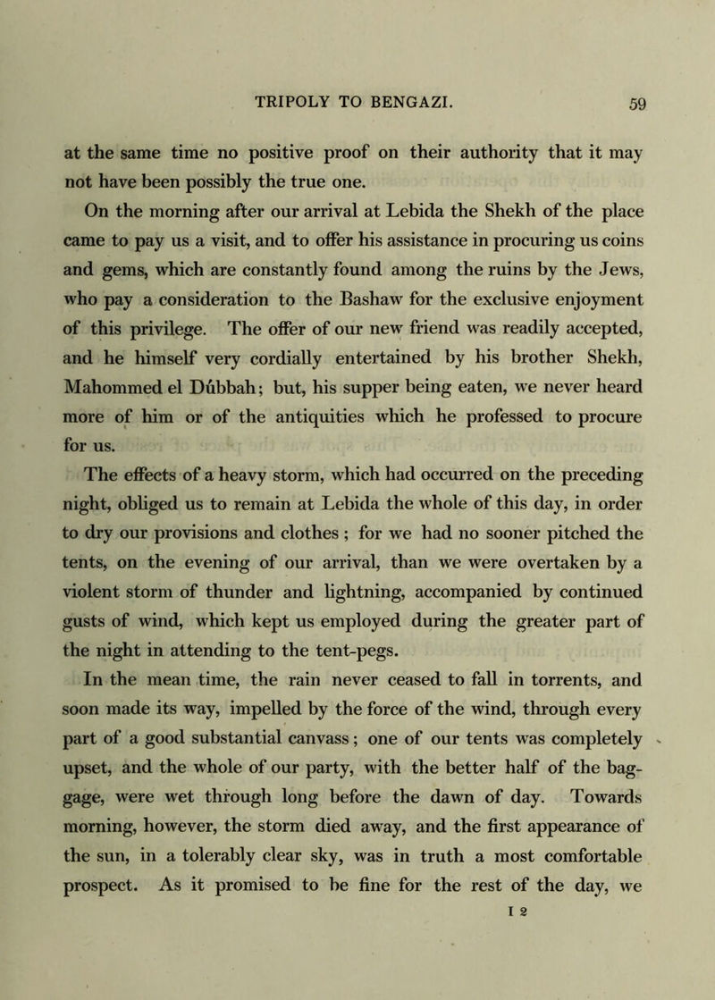 at the same time no positive proof on their authority that it may not have been possibly the true one. On the morning after our arrival at Lebida the Shekh of the place came to pay us a visit, and to offer his assistance in procuring us coins and gems, which are constantly found among the ruins by the Jews, who pay a consideration to the Bashaw for the exclusive enjoyment of this privilege. The offer of our new friend was readily accepted, and he himself very cordially entertained by his brother Shekh, Mahommed el Dubbah; but, his supper being eaten, we never heard more of him or of the antiquities which he professed to procure for us. The effects of a heavy storm, which had occurred on the preceding night, obliged us to remain at Lebida the whole of this day, in order to dry our provisions and clothes ; for we had no sooner pitched the tents, on the evening of our arrival, than we were overtaken by a violent storm of thunder and lightning, accompanied by continued gusts of wind, which kept us employed during the greater part of the night in attending to the tent-pegs. In the mean time, the rain never ceased to fall in torrents, and soon made its way, impelled by the force of the wind, through every part of a good substantial canvass; one of our tents was completely - upset, and the whole of our party, with the better half of the bag- gage, were wet through long before the dawn of day. Towards morning, however, the storm died away, and the first appearance of the sun, in a tolerably clear sky, was in truth a most comfortable prospect. As it promised to be fine for the rest of the day, we