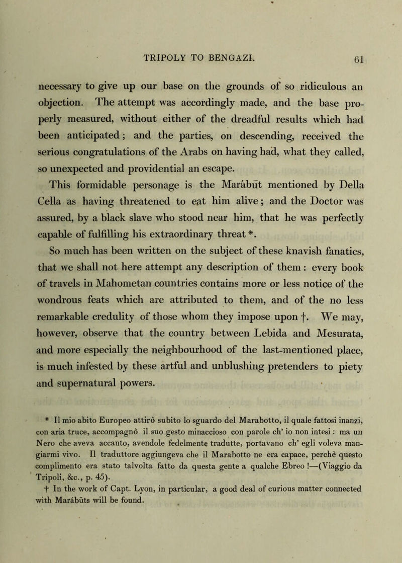 necessary to give up our base on the grounds of so ridiculous an objection. The attempt was accordingly made, and the base pro- perly measured, without either of the dreadful results which had been anticipated; and the parties, on descending, received the serious congratulations of the Arabs on having had, what they called, so unexpected and providential an escape. This formidable personage is the Marabut mentioned by Della Celia as having threatened to eat him alive; and the Doctor was assured, by a black slave who stood near him, that he was perfectly capable of fulfilling his extraordinary threat*. So much has been written on the subject of these knavish fanatics, that we shall not here attempt any description of them : every book of travels in Mahometan countries contains more or less notice of the wondrous feats which are attributed to them, and of the no less remarkable credulity of those whom they impose upon f. We may, however, observe that the country between Lebida and Mesurata, and more especially the neighbourhood of the last-mentioned place, is much infested by these artful and unblushing pretenders to piety and supernatural powers. * II mio abito Europeo attird subito lo sguax'do del Marabotto, il quale fattosi inanzi, con aria truce, accompagno il suo gesto minaccioso con parole ch’ io non intesi: ma un Nero che aveva accanto, avendole fedelmente tradutte, portavano ch’ egli voleva man- giarmi vivo. Il traduttore aggiungeva che il Marabotto ne ei’a capace, perche questo complimento ex-a stato talvolta fatto da questa gente a qualche Ebreo !—(Viaggio da Tripoli, &c., p. 45). t In the work of Capt. Lyon, in particular, a good deal of curious matter connected with Marabuts will be found.