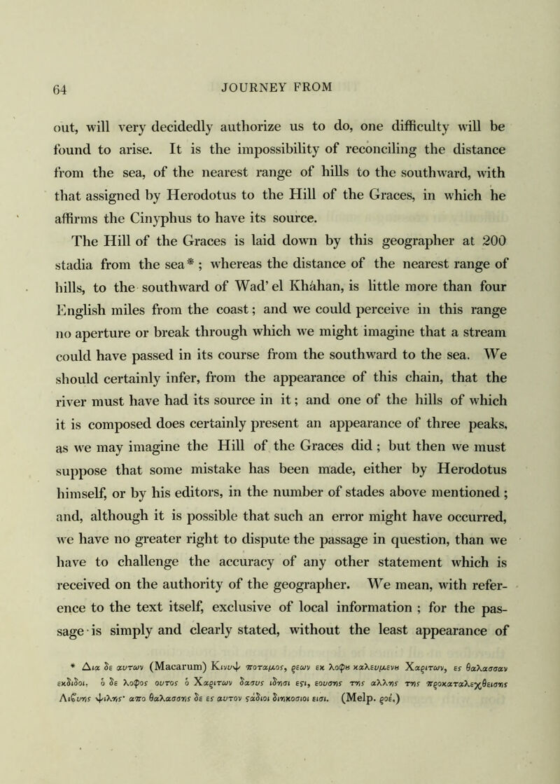 out, will very decidedly authorize us to do, one difficulty will be found to arise. It is the impossibility of reconciling the distance from the sea, of the nearest range of hills to the southward, with that assigned by Herodotus to the Hill of the Graces, in which he affirms the Cinyphus to have its source. The Hill of the Graces is laid down by this geographer at 200 stadia from the sea* ; whereas the distance of the nearest range of hills, to the southward of Wad’el Khahan, is little more than four English miles from the coast; and we could perceive in this range no aperture or break through which we might imagine that a stream could have passed in its course from the southward to the sea. We should certainly infer, from the appearance of this chain, that the river must have had its source in it; and one of the hills of which it is composed does certainly present an appearance of three peaks, as we may imagine the Hill of the Graces did ; but then we must suppose that some mistake has been made, either by Herodotus himself, or by his editors, in the number of stades above mentioned ; and, although it is possible that such an error might have occurred, we have no greater right to dispute the passage in question, than we have to challenge the accuracy of any other statement which is received on the authority of the geographer. We mean, with refer- ence to the text itself, exclusive of local information ; for the pas- sage is simply and clearly stated, without the least appearance of * Aia Se ctvTuv (Macarum) Ktvv\p norac/uor, gsaiv ex Xo<p» x.z\(u[/.eva Xa^rrwv, a 0xXaaaocv exSiSoi, 6 Se Xoipor ouros 6 Xa§rrwv Sxcsvs tSnat Ef», tovans rns aXXvts tds tc^oxxrxXs^dstarts AiGuris vUXrij- awo QzXaoaris Se Er xvtov szStoi St-nxoatot (tat. (Melp. §oe',)