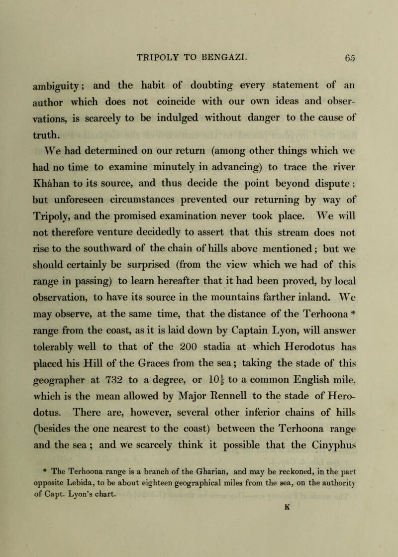 ambiguity; and the habit of doubting every statement of an author which does not coincide with our own ideas and obser- vations, is scarcely to be indulged without danger to the cause of truth. We had determined on our return (among other things which we had no time to examine minutely in advancing) to trace the river Kh&han to its source, and thus decide the point beyond dispute; but unforeseen circumstances prevented our returning by way of Tripoly, and the promised examination never took place. We will not therefore venture decidedly to assert that this stream does not rise to the southward of the chain of hills above mentioned ; but we should certainly be surprised (from the view which we had of this range in passing) to learn hereafter that it had been proved, by local observation, to have its source in the mountains farther inland. We may observe, at the same time, that the distance of the Terhoona* range from the coast, as it is laid down by Captain Lyon, will answer tolerably well to that of the 200 stadia at which Herodotus has placed his Hill of the Graces from the sea; taking the stade of this geographer at 732 to a degree, or 10| to a common English mile, which is the mean allowed by Major Rennell to the stade of Hero- dotus. There are, however, several other inferior chains of hills (besides the one nearest to the coast) between the Terhoona range and the sea; and we scarcely think it possible that the Cinyphus * The Terhoona range is a branch of the Gharian, and may be reckoned, in the part opposite Lebida, to be about eighteen geographical miles from the sea, on the authority of Capt. Lyon’s chart. K