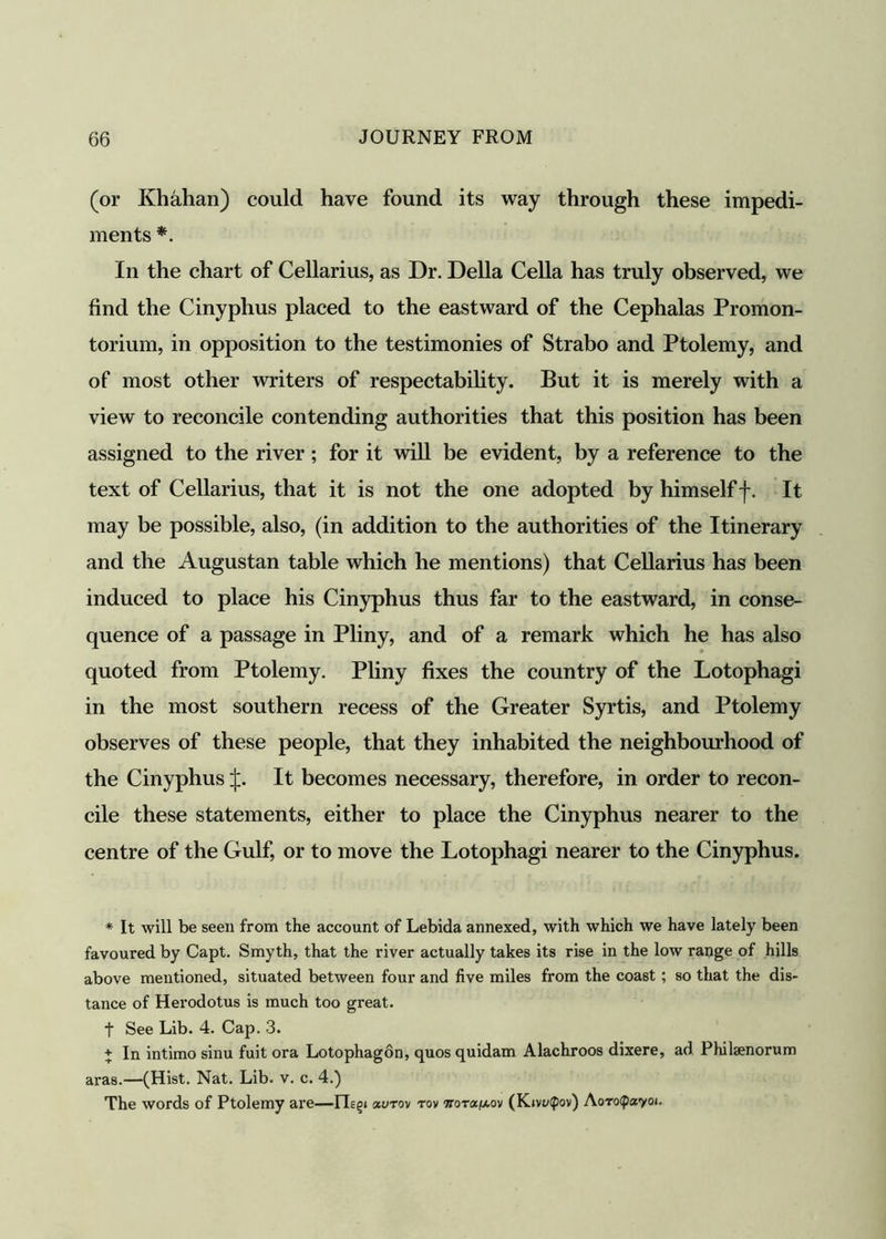 (or Khahan) could have found its way through these impedi- ments *. In the chart of Cellarius, as Dr. Della Celia has truly observed, we find the Cinyphus placed to the eastward of the Cephalas Promon- torium, in opposition to the testimonies of Strabo and Ptolemy, and of most other writers of respectability. But it is merely with a view to reconcile contending authorities that this position has been assigned to the river; for it will be evident, by a reference to the text of Cellarius, that it is not the one adopted by himself f. It may be possible, also, (in addition to the authorities of the Itinerary and the Augustan table which he mentions) that Cellarius has been induced to place his Cinyphus thus far to the eastward, in conse- quence of a passage in Pliny, and of a remark which he has also quoted from Ptolemy. Pliny fixes the country of the Lotophagi in the most southern recess of the Greater Syrtis, and Ptolemy observes of these people, that they inhabited the neighbourhood of the Cinyphus J. It becomes necessary, therefore, in order to recon- cile these statements, either to place the Cinyphus nearer to the centre of the Gulf, or to move the Lotophagi nearer to the Cinyphus. * It will be seen from the account of Lebida annexed, with which we have lately been favoured by Capt. Smyth, that the river actually takes its rise in the low range of hills above mentioned, situated between four and five miles from the coast ; so that the dis- tance of Herodotus is much too great. t See Lib. 4. Cap. 3. + In intimo sinu fuit ora Lotophagon, quos quidam Alachroos dixere, ad Philsenorum aras.—(Hist. Nat. Lib. v. c. 4.) The words of Ptolemy are—ILgi «utov tov Tiorat^ov (Kivt/fpov) Ao-rofpayoi.