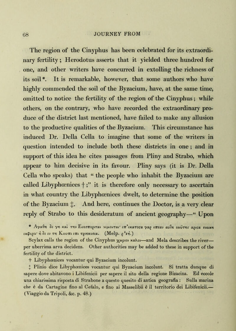 The region of the Cinyphus has been celebrated for its extraordi- nary fertility; Herodotus asserts that it yielded three hundred for one, and other writers have concurred in extolling the richness of its soil*. It is remarkable, however, that some authors who have highly commended the soil of the Byzacium, have, at the same time, omitted to notice the fertility of the region of the Cinyphus; while others, on the contrary, who have recorded the extraordinary pro- duce of the district last mentioned, have failed to make any allusion to the productive qualities of the Byzacium. This circumstance has induced Dr. Della Celia to imagine that some of the writers in question intended to include both these districts in one; and in support of this idea he cites passages from Pliny and Strabo, which appear to him decisive in its favour. Pliny says (it is Dr. Della Celia who speaks) that “ the people who inhabit the Byzacium are called Libyphoenices fit is therefore only necessary to ascertain in what country the Libyphoenices dwelt, to determine the position of the Byzacium ij;. And here, continues the Doctor, is a very clear reply of Strabo to this desideratum of ancient geography—“ Upon * AyaSn yn xai mv Eueutte^itzi ve/xovtzi' ett'ekxrora yz% ettezv zv% Euvms eveikw Ex.tf>sqEt’ 7) Se ev tti Kivum em Tgiwxoaw. (Melp. g Llri.') Scylax calls the region of the Cinyphus xaXov—and Mela describes the river— per uberrima arva decidens. Other authorities may be added to these in support of the fertility of the district. + Libyphoenices vocantur qui Byzacium incolunt. X Plinio dice Libyphoenices vocantur qui Byzacium incolunt. Si tratta dunque di sapere dove abitavono i Libifenicii per sapere il sito della regione Bizacina. Ed eccole una chiarissima risposta di Strabone a questo quesito di antica geografia : Sulla marina che e da Cartagine fino al Cefalo, e fino ai Masselibii e il territorio dei Libifenicii.— (Viaggio da Tripoli, &c. p. 48.)