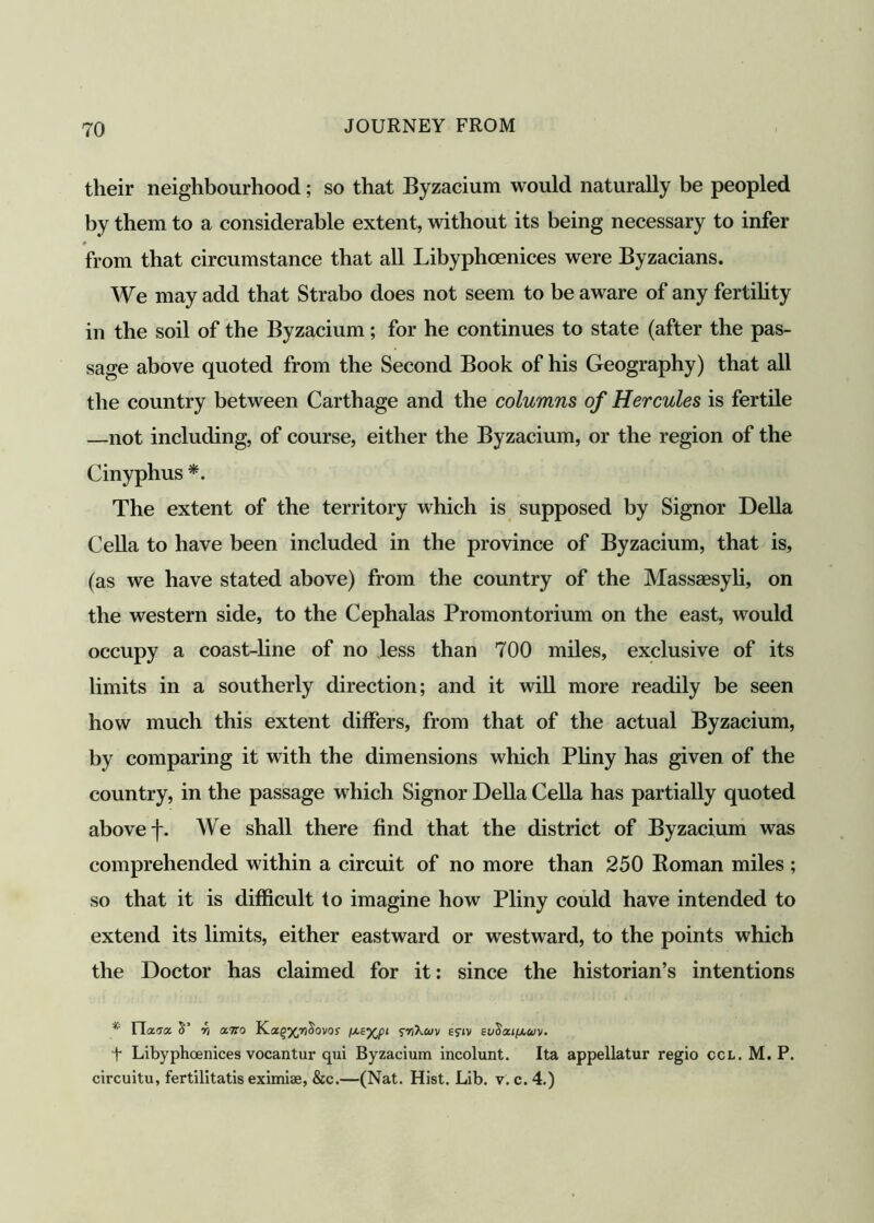 their neighbourhood; so that Byzacium would naturally be peopled by them to a considerable extent, without its being necessary to infer from that circumstance that all Libyphoenices were Byzacians. We may add that Strabo does not seem to be aware of any fertility in the soil of the Byzacium; for he continues to state (after the pas- sage above quoted from the Second Book of his Geography) that all the country between Carthage and the columns of Hercules is fertile —not including, of course, either the Byzacium, or the region of the Cinyphus *. The extent of the territory which is supposed by Signor Della Celia to have been included in the province of Byzacium, that is, (as we have stated above) from the country of the Massaesyli, on the western side, to the Cephalas Promontorium on the east, would occupy a coast-line of no less than 700 miles, exclusive of its limits in a southerly direction; and it will more readily be seen how much this extent differs, from that of the actual Byzacium, by comparing it with the dimensions which Pliny has given of the country, in the passage which Signor Della Celia has partially quoted above f. We shall there find that the district of Byzacium was comprehended within a circuit of no more than 250 Koman miles ; so that it is difficult to imagine how Pliny could have intended to extend its limits, either eastward or westward, to the points which the Doctor has claimed for it: since the historian’s intentions * H.x'Tx S’ v) asna YLaq'/pSovos rnKm £?iv euSou^uv. f Libyphoenices vocantur qui Byzacium incolunt. Ita appellatur regio ccl. M. P. circuitu, fertilitatis eximiae, &c.—(Nat. Hist. Lib. v. c. 4.)