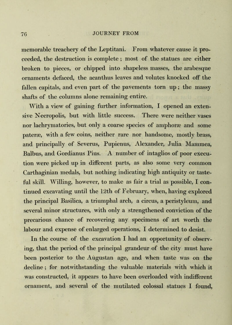 memorable treachery of the Leptitani. From whatever cause it pro- ceeded, the destruction is complete ; most of the statues are either broken to pieces, or chipped into shapeless masses, the arabesque ornaments defaced, the acanthus leaves and volutes knocked off the fallen capitals, and even part of the pavements torn up; the massy shafts of the columns alone remaining entire. With a view of gaining further information, I opened an exten- sive Necropolis, but with little success. There were neither vases nor lachrymatories, but only a coarse species of amphorae and some paterae, with a few coins, neither rare nor handsome, mostly brass, and principally of Severus, Pupienus, Alexander, Julia Mammea, Balbus, and Gordianus Pius. A number of intaglios of poor execu- tion were picked up in different parts, as also some very common Carthaginian medals, but nothing indicating high antiquity or taste- ful skill. Willing, however, to make as fair a trial as possible, I con- tinued excavating until the 12th of February, when, having explored the principal Basilica, a triumphal arch, a circus, a peristyleum, and several minor structures, with only a strengthened conviction of the precarious chance of recovering any specimens of art worth the labour and expense of enlarged operations, I determined to desist. In the course of the excavation I had an opportunity of observ- ing, that the period of the principal grandeur of the city must have been posterior to the Augustan age, and when taste was on the decline ; for notwithstanding the valuable materials with which it was constructed, it appears to have been overloaded with indifferent ornament, and several of the mutilated colossal statues I found,