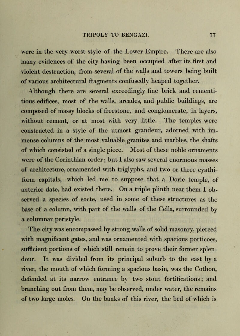 were in the very worst style of the Lower Empire. There are also many evidences of the city having been occupied after its first and violent destruction, from several of the walls and towers being built of various architectural fragments confusedly heaped together. Although there are several exceedingly fine brick and cementi- tious edifices, most of the walls, arcades, and public buildings, are composed of massy blocks of freestone, and conglomerate, in layers, without cement, or at most with very little. The temples were constructed in a style of the utmost grandeur, adorned with im- mense columns of the most valuable granites and marbles, the shafts of which consisted of a single piece. Most of these noble ornaments were of the Corinthian order; but I also saw several enormous masses of architecture, ornamented with triglyphs, and two or three cyathi- form capitals, which led me to suppose that a Doric temple, of anterior date, had existed there. On a triple plinth near them I ob- served a species of socte, used in some of these structures as the base of a column, with part of the walls of the Celia, surrounded by a columnar peristyle. The city was encompassed by strong walls of solid masonry, pierced with magnificent gates, and was ornamented with spacious porticoes, sufficient portions of which still remain to prove their former splen- dour. It was divided from its principal suburb to the east by a river, the mouth of which forming a spacious basin, was the Cothon, defended at its narrow entrance by two stout fortifications; and branching out from them, may be observed, under water, the remains of two large moles. On the banks of this river, the bed of which is