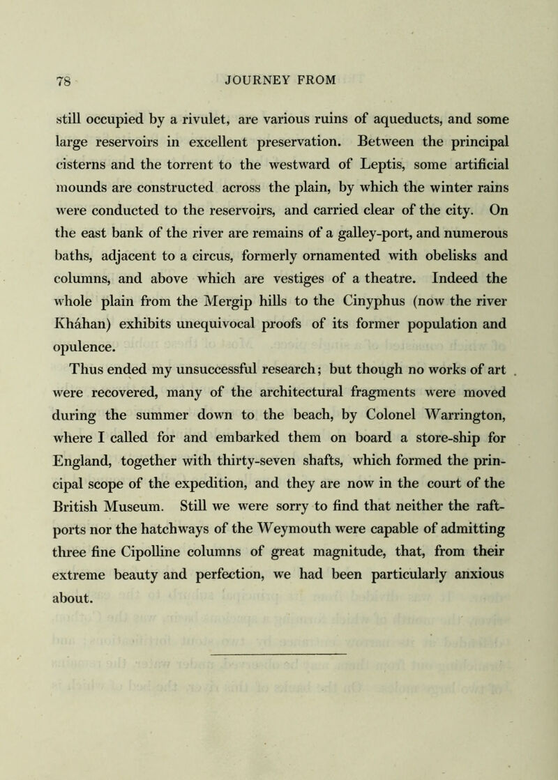 still occupied by a rivulet, are various ruins of aqueducts, and some large reservoirs in excellent preservation. Between the principal cisterns and the torrent to the westward of Leptis, some artificial mounds are constructed across the plain, by which the winter rains were conducted to the reservoirs, and carried clear of the city. On the east bank of the river are remains of a galley-port, and numerous baths, adjacent to a circus, formerly ornamented with obelisks and columns, and above which are vestiges of a theatre. Indeed the whole plain from the Mergip hills to the Cinyphus (now the river Ivhahan) exhibits unequivocal proofs of its former population and opulence. Thus ended my unsuccessful research; but though no works of art were recovered, many of the architectural fragments were moved during the summer down to the beach, by Colonel Warrington, where I called for and embarked them on board a store-ship for England, together with thirty-seven shafts, which formed the prin- cipal scope of the expedition, and they are now in the court of the British Museum. Still we were sorry to find that neither the raft- ports nor the hatchways of the Weymouth were capable of admitting three fine Cipolline columns of great magnitude, that, from their extreme beauty and perfection, we had been particularly anxious about.