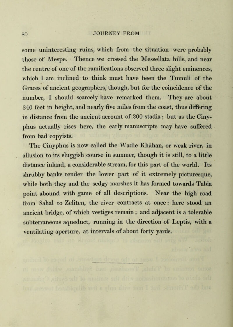 some uninteresting mins, which from the situation were probably those of Mespe. Thence we crossed the Messellata hills, and near the centre of one of the ramifications observed three slight eminences, which I am inclined to think must have been the Tumuli of the Graces of ancient geographers, though, but for the coincidence of the number, I should scarcely have remarked them. They are about 340 feet in height, and nearly five miles from the coast, thus differing in distance from the ancient account of 200 stadia; but as the Ciny- phus actually rises here, the early manuscripts may have suffered from bad copyists. The Cinyphus is now called the Wadie Khahan, or weak river, in allusion to its sluggish course in summer, though it is still, to a little distance inland, a considerable stream, for this part of the world. Its shrubby banks render the lower part of it extremely picturesque, while both they and the sedgy marshes it has formed towards Tabia point abound with game of all descriptions. Near the high road from Sahal to Zeliten, the river contracts at once: here stood an ancient bridge, of which vestiges remain ; and adjacent is a tolerable subterraneous aqueduct, running in the direction of Leptis, with a ventilating aperture, at intervals of about forty yards.