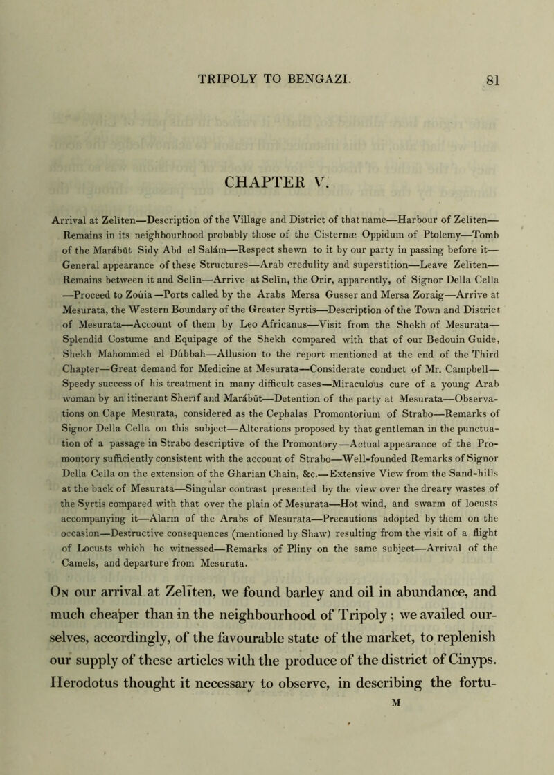 CHAPTER V. Arrival at Zeliten—Description of the Village and District of that name—Harbour of Zellten— Remains in its neighbourhood probably those of the Cisternae Oppidum of Ptolemy—Tomb of the Mardbut Sidy Abd el Saldm—Respect shewn to it by our party in passing before it— General appearance of these Structures—Arab credulity and superstition—Leave Zeliten— Remains between it and Selin—Arrive at Selin, the Orir, apparently, of Signor Della Celia —Proceed to Zouia—Ports called by the Arabs Mersa Gusser and Mersa Zoraig—Arrive at Mesurata, the Western Boundary of the Greater Syrtis—Description of the Town and District of Mesurata—Account of them by Leo Africanus—Visit from the Shekh of Mesurata— Splendid Costume and Equipage of the Shekh compared with that of our Bedouin Guide, Shekh Mahommed el Dubbah—Allusion to the report mentioned at the end of the Third Chapter—Great demand for Medicine at Mesurata—Considerate conduct of Mr. Campbell— Speedy success of his treatment in many difficult cases—Miraculous cure of a young Arab woman by an itinerant Sherif and Mardbut—Detention of the party at Mesurata—Observa- tions on Cape Mesurata, considered as the Cephalas Promontorium of Strabo—Remarks of Signor Della Celia on this subject—Alterations proposed by that gentleman in the punctua- tion of a passage in Strabo descriptive of the Promontory—Actual appearance of the Pro- montory sufficiently consistent with the account of Strabo—Well-founded Remarks of Signor Della Celia on the extension of the Gharian Chain, &c.—-Extensive View from the Sand-hills at the back of Mesurata—Singular contrast presented by the view over the dreary wastes of the Syrtis compared with that over the plain of Mesurata—Hot wind, and swarm of locusts accompanying it—Alarm of the Arabs of Mesurata—Precautions adopted by them on the occasion—Destructive consequences (mentioned by Shaw) resulting from the visit of a flight of Locusts which he witnessed—Remarks of Pliny on the same subject—Arrival of the Camels, and departure from Mesurata. On our arrival at Zeliten, we found barley and oil in abundance, and much cheaper than in the neighbourhood of Tripoly ; we availed our- selves, accordingly, of the favourable state of the market, to replenish our supply of these articles with the produce of the district of Cinyps. Herodotus thought it necessary to observe, in describing the fortu- M