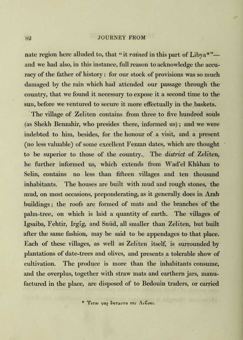 nate region here alluded to, that “ it rained in this part of Libya*”— and we had also, in this instance, full reason to acknowledge the accu- racy of the father of history : for our stock of provisions was so much damaged by the rain which had attended our passage through the country, that we found it necessary to expose it a second time to the sun, before we ventured to secure it more effectually in the baskets. The village of ZelTten contains from three to five hundred souls (as Shekh Benzahir, who presides there, informed us); and we were indebted to him, besides, for the honour of a visit, and a present (no less valuable) of some excellent Fezzan dates, which are thought to be superior to those of the country., The district of ZelTten, he further informed us, which extends from Wad’el Khahan to Selin, contains no less than fifteen villages and ten thousand inhabitants. The houses are built with mud and rough stones, the mud, on most occasions, preponderating, as it generally does in Arab buildings; the roofs are formed of mats and the branches of the palm-tree, on which is laid a quantity of earth. The villages of Igsaiba, Fehtir, IrgTg, and Snud, all smaller than ZelTten, but built after the same fashion, may be said to be appendages to that place. Each of these villages, as well as Zeliten itself, is surrounded by plantations of date-trees and olives, and presents a tolerable show of cultivation. The produce is more than the inhabitants consume, and the overplus, together with straw mats and earthern jars, manu- factured in the place, are disposed of to Bedouin traders, or carried * Yerai ^nrxvrtx. ms AiCuns.