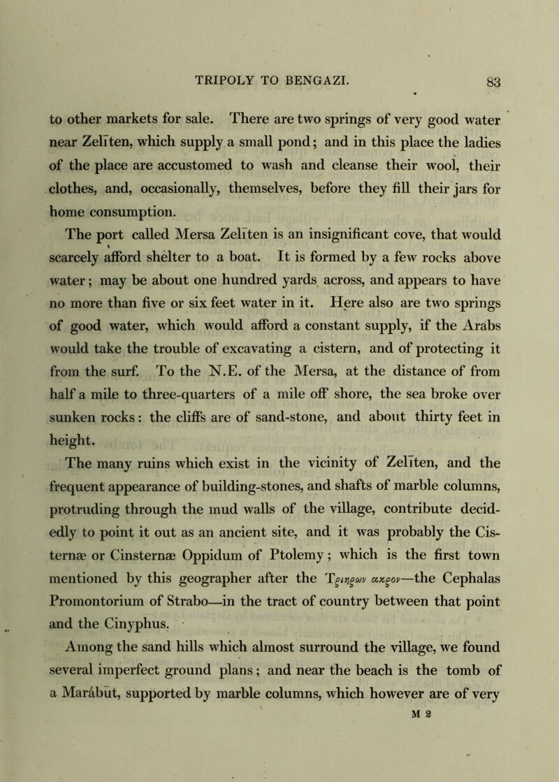 to other markets for sale. There are two springs of very good water near Zeliten, which supply a small pond; and in this place the ladies of the place are accustomed to wash and cleanse their wool, their clothes, and, occasionally, themselves, before they fill their jars for home consumption. The port called Mersa Zeliten is an insignificant cove, that would % scarcely afford shelter to a boat. It is formed by a few rocks above water; may be about one hundred yards across, and appears to have no more than five or six feet water in it. Here also are two springs of good water, which would afford a constant supply, if the Arabs would take the trouble of excavating a cistern, and of protecting it from the surf. To the N.E. of the Mersa, at the distance of from half a mile to three-quarters of a mile off shore, the sea broke over sunken rocks: the cliffs are of sand-stone, and about thirty feet in height. The many ruins which exist in the vicinity of Zeliten, and the frequent appearance of building-stones, and shafts of marble columns, protruding through the mud walls of the village, contribute decid- edly to point it out as an ancient site, and it was probably the Cis- ternae or Cinsternae Oppidum of Ptolemy; which is the first town mentioned by this geographer after the T^av ungov—the Cephalas Promontorium of Strabo—in the tract of country between that point and the Cinyphus. Among the sand hills which almost surround the village, we found several imperfect ground plans; and near the beach is the tomb of a Marabut, supported by marble columns, which however are of very M 2
