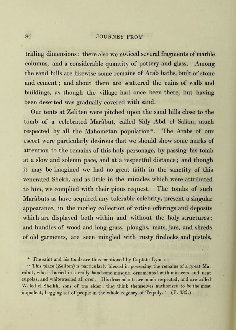 trifling dimensions: there also we noticed several fragments of marble columns, and a considerable quantity of pottery and glass. Among the sand hills are likewise some remains of Arab baths, built of stone and cement; and about them are scattered the ruins of walls and buildings, as though the village had once been there, but having been deserted was gradually covered with sand. Our tents at Zeliten were pitched upon the sand hills close to the tomb of a celebrated Marabut, called Sidy Abd el Salam, much respected by all the Mahometan population*. The Arabs of our escort were particularly desirous that we should show some marks of attention to the remains of this holy personage, by passing his tomb at a slow and solemn pace, and at a respectful distance; and though it may be imagined we had no great faith in the sanctity of this venerated Shekh, and as little in the miracles which were attributed to him, we complied with their pious request. The tombs of such Marabuts as have acquired any tolerable celebrity, present a singular appearance, in the motley collection of votive offerings and deposits which are displayed both within and without the holy structures; and bundles of wood and long grass, ploughs, mats, jars, and shreds of old garments, are seen mingled with rusty firelocks and pistols, * The saint and his tomb are thus mentioned by Captain Lyon:— “ This place (Zeliten) is particularly blessed in possessing the remains of a great Ma- rabut, who is buried in a really handsome mosque, ornamented with minarets and neat cupolas, and whitewashed all over. His descendants are much respected, and are called Weled el Sheikh, sons of the elder; they think themselves authorized to be the most impudent, begging set of people in the whole regency of Tripoly.” (P. 335.)