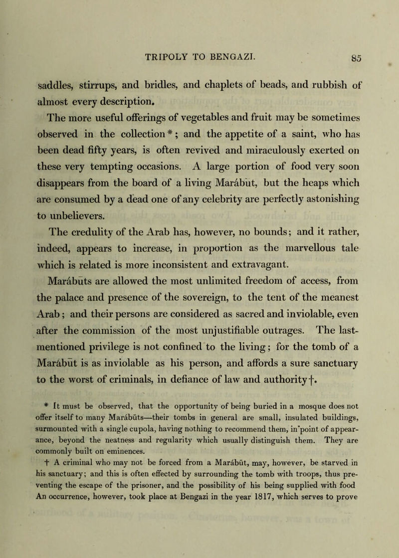 saddles, stirrups, and bridles, and chaplets of beads, and rubbish of almost every description. The more useful offerings of vegetables and fruit may be sometimes observed in the collection#; and the appetite of a saint, who has been dead fifty years, is often revived and miraculously exerted on these very tempting occasions. A large portion of food very soon disappears from the board of a living Mar&but, but the heaps which are consumed by a dead one of any celebrity are perfectly astonishing to unbelievers. The credulity of the Arab has, however, no bounds; and it rather, indeed, appears to increase, in proportion as the marvellous tale which is related is more inconsistent and extravagant. Mar&buts are allowed the most unlimited freedom of access, from the palace and presence of the sovereign, to the tent of the meanest Arab; and their persons are considered as sacred and inviolable, even after the commission of the most unjustifiable outrages. The last- mentioned privilege is not confined to the living; for the tomb of a Mar&but is as inviolable as his person, and affords a sure sanctuary to the worst of criminals, in defiance of law and authority f. * It must be observed, that the opportunity of being buried in a mosque does not offer itself to many Marabuts—their tombs in general are small, insulated buildings, surmounted with a single cupola, having nothing to recommend them, in'point of appear- ance, beyond the neatness and regularity which usually distinguish them. They are commonly built on eminences. t A criminal who may not be forced from a Marabut, may, however, be starved in his sanctuary; and this is often effected by surrounding the tomb with troops, thus pre- venting the escape of the prisoner, and the possibility of his being supplied with food An occurrence, however, took place at Bengazi in the year 1817, which serves to prove