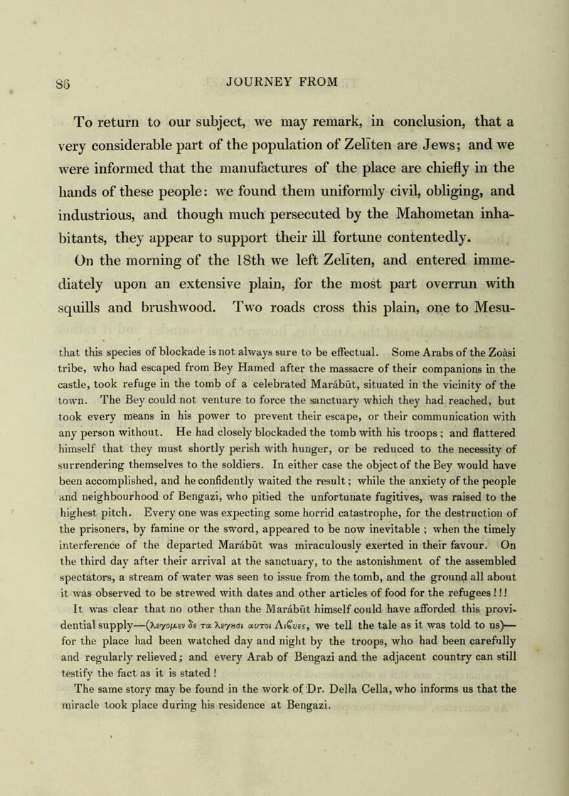 S3 To return to our subject, we may remark, in conclusion, that a very considerable part of the population of Zeliten are Jews; and we were informed that the manufactures of the place are chiefly in the hands of these people: we found them uniformly civil, obliging, and industrious, and though much persecuted by the Mahometan inha- bitants, they appear to support their ill fortune contentedly. On the morning of the 18th we left Zeliten, and entered imme- diately upon an extensive plain, for the most part overrun with squills and brushwood. Two roads cross this plain, one to Mesu- that this species of blockade is not always sure to be effectual. Some Arabs of the Zoasi tribe, who had escaped from Bey Hamed after the massacre of their companions in the castle, took refuge in the tomb of a celebrated Marabut, situated in the vicinity of the town. The Bey could not venture to force the sanctuary which they had reached, but took every means in his power to prevent their escape, or their communication with any person without. He had closely blockaded the tomb with his troops ; and flattered himself that they must shortly perish with hunger, or be reduced to the necessity of surrendering themselves to the soldiers. In either case the object of the Bey would have been accomplished, and he confidently waited the result; while the anxiety of the people and neighbourhood of Bengazi, who pitied the unfortunate fugitives, was raised to the highest pitch. Every one was expecting some horrid catastrophe, for the destruction of the prisoners, by famine or the sword, appeared to be now inevitable ; when the timely interference of the departed Marabut was miraculously exerted in their favour. On the third day after their arrival at the sanctuary, to the astonishment of the assembled spectators, a stream of water was seen to issue from the tomb, and the ground all about it was observed to be strewed with dates and other articles of food for the refugees !!! It was clear that no other than the Marabut himself could have afforded this provi- dential supply—(Xs'yo/xsv Ss ra Xeysui auroi AiGuei, we tell the tale as it was told to us)— for the place had been watched day and night by the troops, who had been carefully and regularly relieved; and every Arab of Bengazi and the adjacent country can still testify the fact as it is stated ! The same story may be found in the work of Dr. Della Celia, who informs us that the miracle took place during his residence at Bengazi.