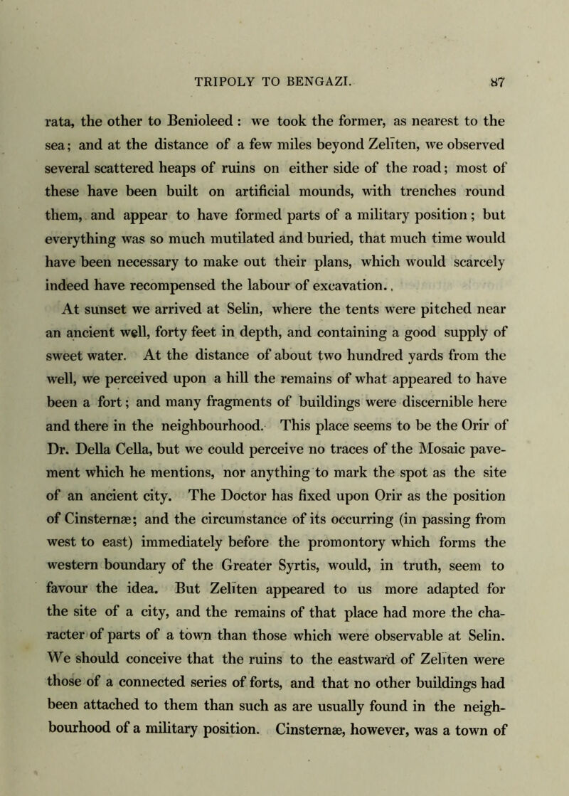rata, the other to Benioleed : we took the former, as nearest to the sea; and at the distance of a few miles beyond Zeliten, we observed several scattered heaps of ruins on either side of the road; most of these have been built on artificial mounds, with trenches round them, and appear to have formed parts of a military position; but everything was so much mutilated and buried, that much time would have been necessary to make out their plans, which would scarcely indeed have recompensed the labour of excavation., At sunset we arrived at Selin, where the tents were pitched near an ancient well, forty feet in depth, and containing a good supply of sweet water. At the distance of about two hundred yards from the well, we perceived upon a hill the remains of what appeared to have been a fort; and many fragments of buildings were discernible here and there in the neighbourhood. This place seems to be the Orir of Dr. Della Celia, but we could perceive no traces of the Mosaic pave- ment which he mentions, nor anything to mark the spot as the site of an ancient city. The Doctor has fixed upon Orir as the position of Cinsternae; and the circumstance of its occurring (in passing from west to east) immediately before the promontory which forms the western boundary of the Greater Syrtis, would, in truth, seem to favour the idea. But Zeliten appeared to us more adapted for the site of a city, and the remains of that place had more the cha- racter of parts of a town than those which were observable at Selin. We should conceive that the ruins to the eastward of Zeliten were those of a connected series of forts, and that no other buildings had been attached to them than such as are usually found in the neigh- bourhood of a military position. Cinsternae, however, was a town of
