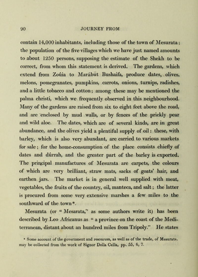 contain 14,000 inhabitants, including those of the town of Mesurata; the population of the five villages which we have just named amounts to about 1250 persons, supposing the estimate of the Shekh to be correct, from whom this statement is derived. The gardens, which extend from Zouia to Marabut Bushaifa, produce dates, olives, melons, pomegranates, pumpkins, carrots, onions, turnips, radishes, and a little tobacco and cotton; among these may be mentioned the palma christi, which we frequently observed in this neighbourhood. Many of the gardens are raised from six to eight feet above the road, and are enclosed by mud walls, or by fences of the prickly pear and wild aloe. The dates, which are of several kinds, are in great abundance, and the olives yield a plentiful supply of oil: these, with barley, which is also very abundant, are carried to various markets for sale; for the home-consumption of the place consists chiefly of dates and durrah, and the greater part of the barley is exported. The principal manufactures of Mesurata are carpets, the colours of which are very brilliant, straw mats, sacks of goats’ hair, and earthen jars. The market is in general well supplied with meat, vegetables, the fruits of the country, oil, manteca, and salt; the latter is procured from some very extensive marshes a few miles to the southward of the town*. Mesurata (or “ Mesarata,” as some authors write it) has been described by Leo Africanus as “ a province on the coast of the Medi- terranean, distant about an hundred miles from Tripoly.” He states * Some account of the government and resources, as well as of the trade, of Mesurata, may be collected from the work of Signor Della Celia, pp. 55, 6, 7.