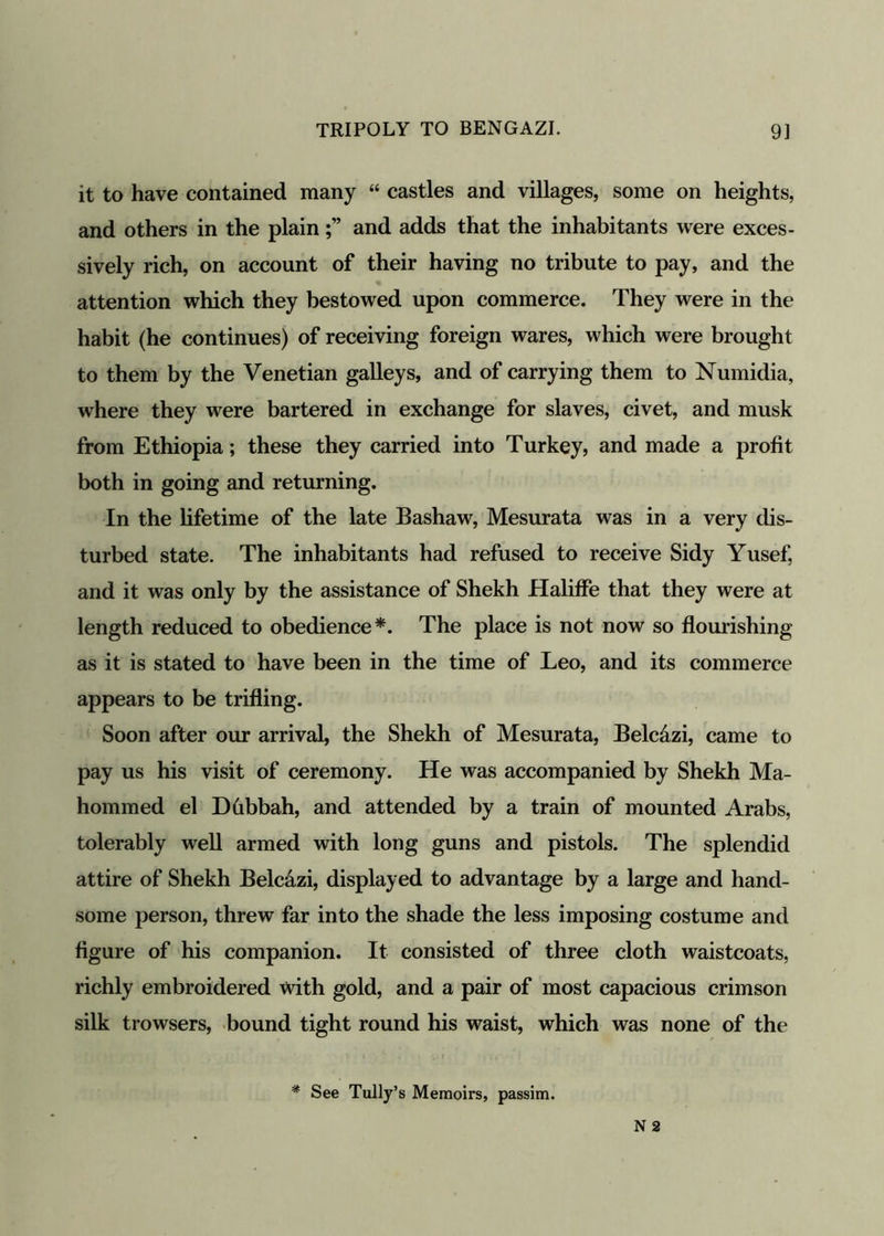 it to have contained many “ castles and villages, some on heights, and others in the plainand adds that the inhabitants were exces- sively rich, on account of their having no tribute to pay, and the attention which they bestowed upon commerce. They were in the habit (he continues) of receiving foreign wares, which were brought to them by the Venetian galleys, and of carrying them to Numidia, where they were bartered in exchange for slaves, civet, and musk from Ethiopia; these they carried into Turkey, and made a profit both in going and returning. In the lifetime of the late Bashaw, Mesurata was in a very dis- turbed state. The inhabitants had refused to receive Sidy Yusef, and it was only by the assistance of Shekh Haliffe that they were at length reduced to obedience*. The place is not now so flourishing as it is stated to have been in the time of Leo, and its commerce appears to be trifling. Soon after our arrival, the Shekh of Mesurata, Belcazi, came to pay us his visit of ceremony. He was accompanied by Shekh Ma- hommed el Dbbbah, and attended by a train of mounted Arabs, tolerably well armed with long guns and pistols. The splendid attire of Shekh Belcazi, displayed to advantage by a large and hand- some person, threw far into the shade the less imposing costume and figure of his companion. It consisted of three cloth waistcoats, richly embroidered with gold, and a pair of most capacious crimson silk trowsers, bound tight round his waist, which was none of the * See Tully’s Memoirs, passim.
