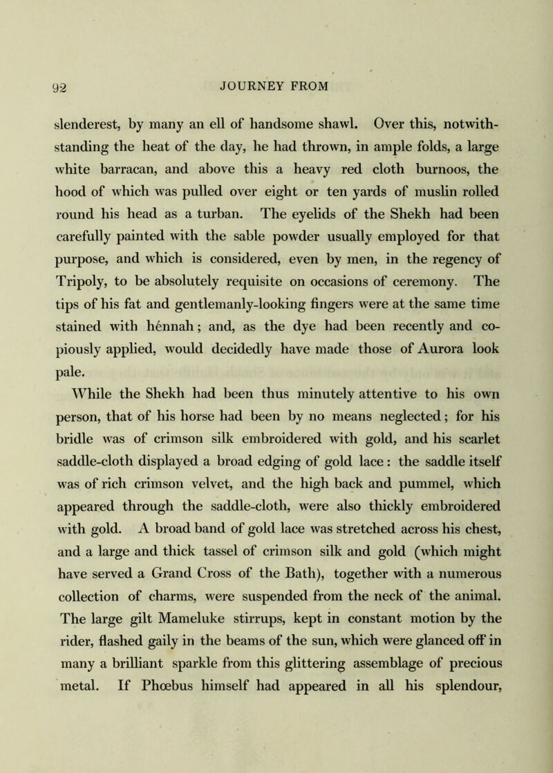 slenderest, by many an ell of handsome shawl. Over this, notwith- standing the heat of the day, he had thrown, in ample folds, a large white barracan, and above this a heavy red cloth burnoos, the hood of which was pulled over eight or ten yards of muslin rolled round his head as a turban. The eyelids of the Shekh had been carefully painted with the sable powder usually employed for that purpose, and which is considered, even by men, in the regency of Tripoly, to be absolutely requisite on occasions of ceremony. The tips of his fat and gentlemanly-looking fingers were at the same time stained with h6nnah; and, as the dye had been recently and co- piously applied, would decidedly have made those of Aurora look pale. While the Shekh had been thus minutely attentive to his own person, that of his horse had been by no means neglected; for his bridle was of crimson silk embroidered with gold, and his scarlet saddle-cloth displayed a broad edging of gold lace : the saddle itself was of rich crimson vel vet, and the high back and pummel, which appeared through the saddle-cloth, were also thickly embroidered with gold. A broad band of gold lace was stretched across his chest, and a large and thick tassel of crimson silk and gold (which might have served a Grand Cross of the Bath), together with a numerous collection of charms, were suspended from the neck of the animal. The large gilt Mameluke stirrups, kept in constant motion by the rider, flashed gaily in the beams of the sun, which were glanced off in many a brilliant sparkle from this glittering assemblage of precious metal. If Phoebus himself had appeared in all his splendour,