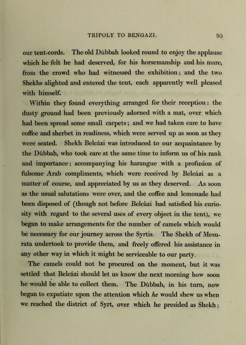 our tent-cords. The old Dhbbah looked round to enjoy the applause which he felt he had deserved, for his horsemanship and his mare, from the crowd who had witnessed the exhibition; and the two Shekhs alighted and entered the tent, each apparently well pleased with himself. Within they found everything arranged for their reception: the dusty ground had been previously adorned with a mat, over which had been spread some small carpets; and we had taken care to have coffee and sherbet in readiness, which were served up as soon as they were seated. Shekh Belc&zi was introduced to our acquaintance by the Dhbbah, who took care at the same time to inform us of his rank and importance; accompanying his harangue with a profusion of fulsome Arab compliments, which were received by Belc&zi as a matter of course, and appreciated by us as they deserved. As soon as the usual salutations were over, and the coffee and lemonade had been disposed of (though not before Belcazi had satisfied his curio- sity with regard to the several uses of every object in the tent), we began to make arrangements for the number of camels which would be necessary for our journey across the Syrtis. The Shekh of Mesu- rata undertook to provide them, and freely offered his assistance in any other way in which it might be serviceable to our party. The camels could not be procured on the moment, but it was settled that Belc&zi should let us know the next morning how soon he would be able to collect them. The Dhbbah, in his turn, now began to expatiate upon the attention which he would shew us when we reached the district of Syrt, over which he presided as Shekh;