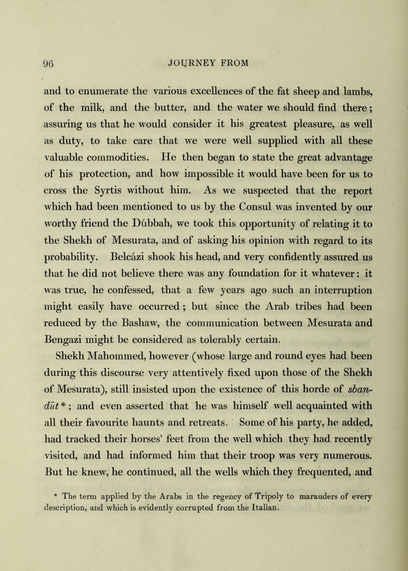 and to enumerate the various excellences of the fat sheep and lambs, of the milk, and the butter, and the water we should find there; assuring us that he would consider it his greatest pleasure, as well as duty, to take care that we were well supplied with all these valuable commodities. He then began to state the great advantage of his protection, and how impossible it would have been for us to cross the Syrtis without him. As we suspected that the report which had been mentioned to us by the Consul was invented by our worthy friend the Dhbbah, we took this opportunity of relating it to the Shekh of Mesurata, and of asking his opinion with regard to its probability. Belcazi shook his head, and very confidently assured us that he did not believe there was any foundation for it whatever: it was true, he confessed, that a few years ago such an interruption might easily have occurred ; but since the Arab tribes had been reduced by the Bashaw, the communication between Mesurata and Bengazi might be considered as tolerably certain. Shekh Mahommed, however (whose large and round eyes had been during this discourse very attentively fixed upon those of the Shekh of Mesurata), still insisted upon the existence of this horde of sban- dut *; and even asserted that he was himself well acquainted with all their favourite haunts and retreats. Some of his party, he added, had tracked their horses’ feet from the well which they had recently visited, and had informed him that their troop was very numerous. But he knew, he continued, all the wells which they frequented, and * The term applied by the Arabs in the regency of Tripoly to marauders of every description, and which is evidently corrupted from the Italian.
