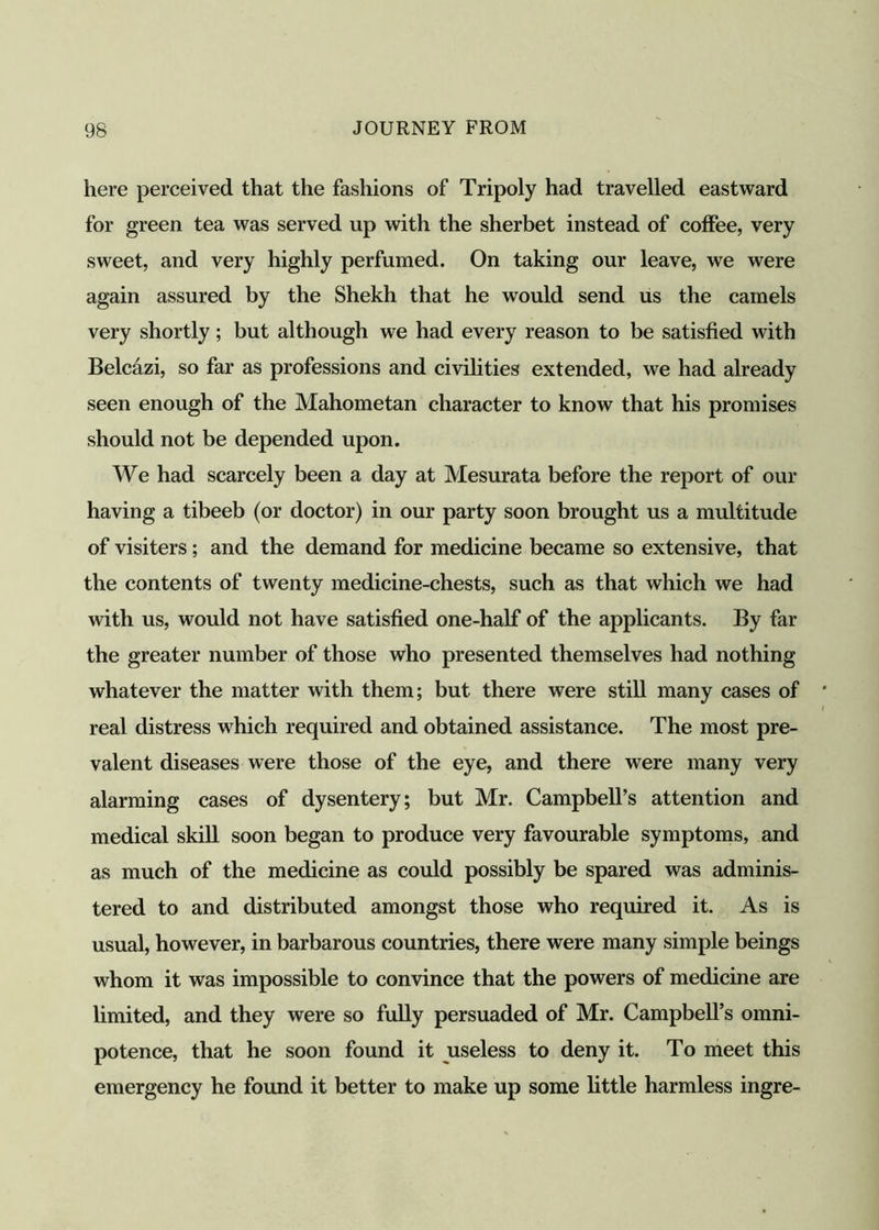 here perceived that the fashions of Tripoly had travelled eastward for green tea was served up with the sherbet instead of coffee, very sweet, and very highly perfumed. On taking our leave, we were again assured by the Shekh that he would send us the camels very shortly; but although we had every reason to be satisfied with Belcazi, so far as professions and civilities extended, we had already seen enough of the Mahometan character to know that his promises should not be depended upon. We had scarcely been a day at Mesurata before the report of our having a tibeeb (or doctor) in our party soon brought us a multitude of visiters; and the demand for medicine became so extensive, that the contents of twenty medicine-chests, such as that which we had with us, would not have satisfied one-half of the applicants. By far the greater number of those who presented themselves had nothing whatever the matter with them; but there were still many cases of real distress which required and obtained assistance. The most pre- valent diseases were those of the eye, and there were many very alarming cases of dysentery; but Mr. Campbell’s attention and medical skill soon began to produce very favourable symptoms, and as much of the medicine as could possibly be spared was adminis- tered to and distributed amongst those who required it. As is usual, however, in barbarous countries, there were many simple beings whom it was impossible to convince that the powers of medicine are limited, and they were so fully persuaded of Mr. Campbell’s omni- potence, that he soon found it useless to deny it. To meet this emergency he found it better to make up some little harmless ingre-