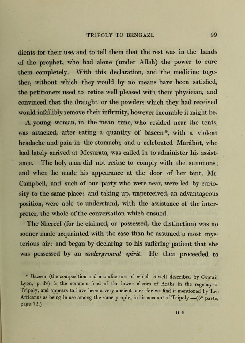 dients for their use, and to tell them that the rest was in the hands of the prophet, who had alone (under Allah) the power to cure them completely. With this declaration, and the medicine toge- ther, without which they would by no means have been satisfied, the petitioners used to retire well pleased with their physician, and convinced that the draught or the powders which they had received would infallibly remove their infirmity, however incurable it might be. A young woman, in the mean time, who resided near the tents, was attacked, after eating a quantity of bazeen*, with a violent headache and pain in the stomach; and a celebrated Mar&but, who had lately arrived at Mesurata, was called in to administer his assist- ance. The holy man did not refuse to comply with the summons; and when he made his appearance at the door of her tent, Mr. Campbell, and such of our party who were near, were led by curio- sity to the same place; and taking up, unperceived, an advantageous position, were able to understand, with the assistance of the inter- preter, the whole of the conversation which ensued. The Shereef (for he claimed, or possessed, the distinction) was no sooner made acquainted with the case than he assumed a most mys- terious air; and began by declaring to his suffering patient that she was possessed by an underground spirit. He then proceeded to * Bazeen (the composition and manufacture of which is well described by Captain Lyon, p. 49) is the common food of the lower classes of Arabs in the regency of Tripoly, and appears to have been a very ancient one; for we find it mentioned by Leo Africanus as being in use among the same people, in his account of Tripoly.—(5U parte, page 72.)