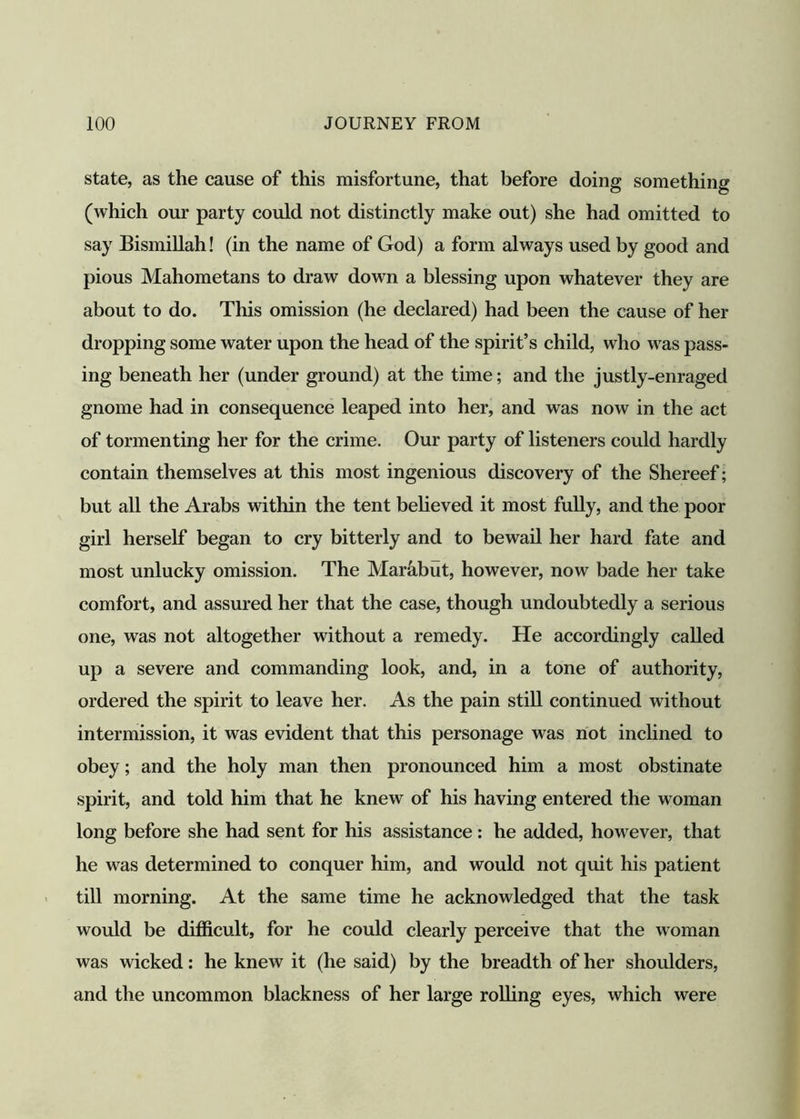 state, as the cause of this misfortune, that before doing something (which our party could not distinctly make out) she had omitted to say Bismillah! (in the name of God) a form always used by good and pious Mahometans to draw down a blessing upon whatever they are about to do. This omission (he declared) had been the cause of her dropping some water upon the head of the spirit’s child, who was pass- ing beneath her (under ground) at the time; and the justly-enraged gnome had in consequence leaped into her, and was now in the act of tormenting her for the crime. Our party of listeners could hardly contain themselves at this most ingenious discovery of the Shereef; but all the Arabs within the tent believed it most fully, and the poor girl herself began to cry bitterly and to bewail her hard fate and most unlucky omission. The Marabut, however, now bade her take comfort, and assured her that the case, though undoubtedly a serious one, was not altogether without a remedy. He accordingly called up a severe and commanding look, and, in a tone of authority, ordered the spirit to leave her. As the pain still continued without intermission, it was evident that this personage was not inclined to obey; and the holy man then pronounced him a most obstinate spirit, and told him that he knew of his having entered the woman long before she had sent for his assistance: he added, however, that he was determined to conquer him, and would not quit his patient till morning. At the same time he acknowledged that the task would be difficult, for he could clearly perceive that the woman was wicked: he knew it (he said) by the breadth of her shoulders, and the uncommon blackness of her large rolling eyes, which were