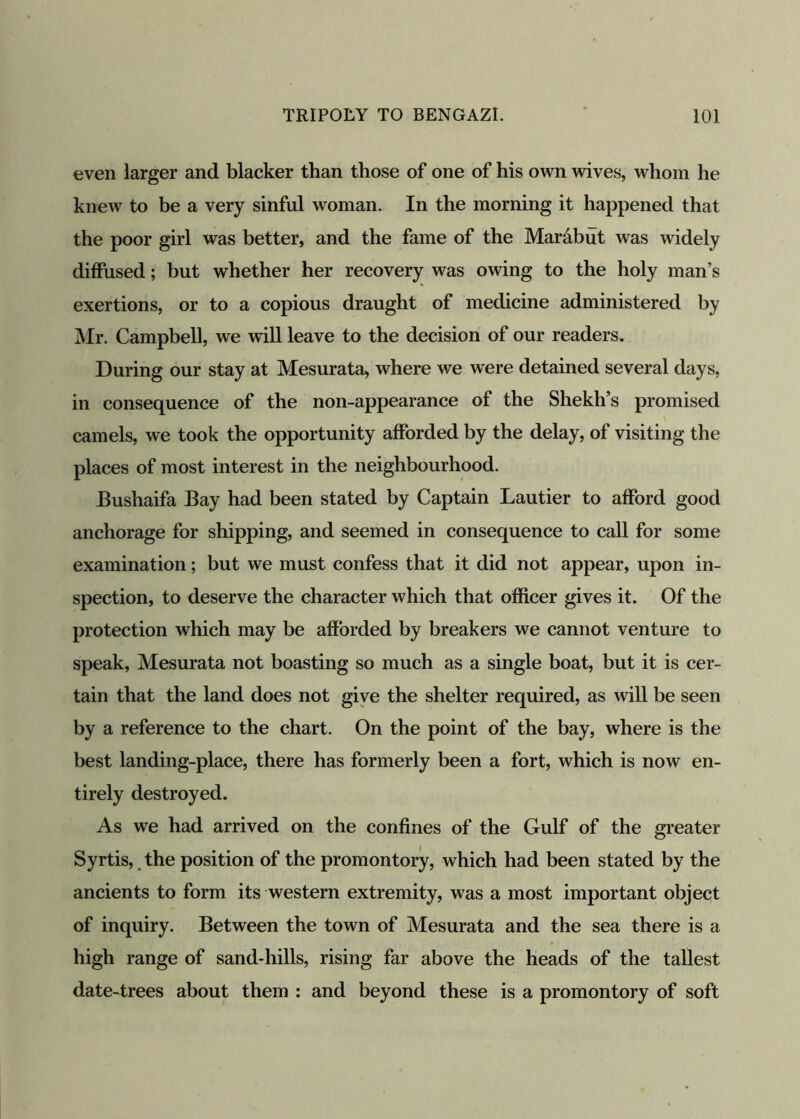 even larger and blacker than those of one of his own wives, whom he knew to be a very sinful woman. In the morning it happened that the poor girl was better, and the fame of the Marabut was widely diffused; but whether her recovery was owing to the holy man’s exertions, or to a copious draught of medicine administered by Mr. Campbell, we will leave to the decision of our readers. During our stay at Mesurata, where we were detained several days, in consequence of the non-appearance of the Shekli’s promised camels, we took the opportunity afforded by the delay, of visiting the places of most interest in the neighbourhood. Bushaifa Bay had been stated by Captain Lautier to afford good anchorage for shipping, and seemed in consequence to call for some examination; but we must confess that it did not appear, upon in- spection, to deserve the character which that officer gives it. Of the protection which may be afforded by breakers we cannot venture to speak, Mesurata not boasting so much as a single boat, but it is cer- tain that the land does not give the shelter required, as will be seen by a reference to the chart. On the point of the bay, where is the best landing-place, there has formerly been a fort, which is now en- tirely destroyed. As we had arrived on the confines of the Gulf of the greater Syrtis, the position of the promontory, which had been stated by the ancients to form its western extremity, was a most important object of inquiry. Between the town of Mesurata and the sea there is a high range of sand-hills, rising far above the heads of the tallest date-trees about them : and beyond these is a promontory of soft