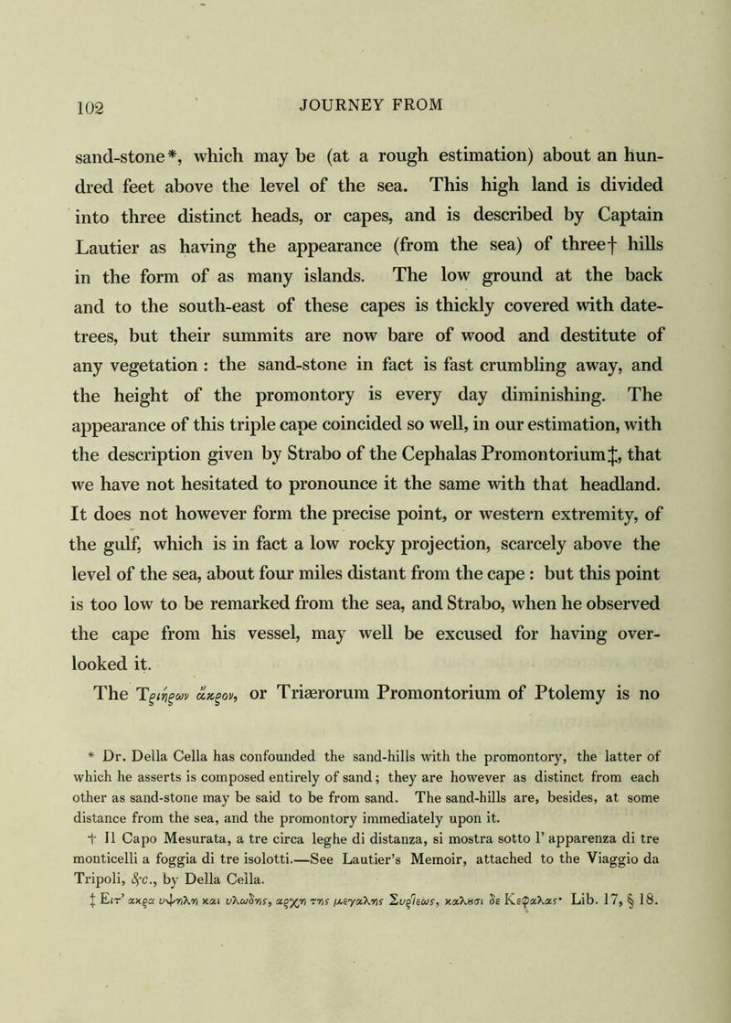 sand-stone *, which may be (at a rough estimation) about an hun- dred feet above the level of the sea. This high land is divided into three distinct heads, or capes, and is described by Captain Lautier as having the appearance (from the sea) of three f hills in the form of as many islands. The low ground at the back and to the south-east of these capes is thickly covered with date- trees, but their summits are now bare of wood and destitute of any vegetation : the sand-stone in fact is fast crumbling away, and the height of the promontory is every day diminishing. The appearance of this triple cape coincided so well, in our estimation, with the description given by Strabo of the Cephalas Promontorium J, that we have not hesitated to pronounce it the same with that headland. It does not however form the precise point, or western extremity, of the gulf, which is in fact a low rocky projection, scarcely above the level of the sea, about four miles distant from the cape : but this point is too low to be remarked from the sea, and Strabo, when he observed the cape from his vessel, may well be excused for having over- looked it. The Tgivgw clx.gov, or Triaerorum Promontorium of Ptolemy is no * Dr. Della Celia has confounded the sand-hills with the promontory, the latter of which he asserts is composed entirely of sand; they are however as distinct from each other as sand-stone may be said to be from sand. The sand-hills are, besides, at some distance from the sea, and the promontory immediately upon it. T II Capo Mesurata, a tre circa leghe di distanza, si mostra sotto 1’ apparenza di tre monticelli a foggia di tre isolotti.—See Lautier’s Memoir, attached to the Viaggio da Tripoli, fyc., by Della Celia. | Eit’ u-^riXrt xsu vXoi^yis, x%j(yi tyis f^eyxXYis 'Lugisws, xxXuin 5s Ks(QocXas’ Lib. 17, § 18.
