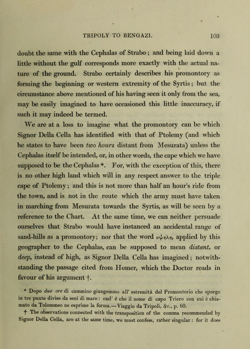 doubt the same with the Cephalas of Strabo ; and being laid down a little without the gulf corresponds more exactly with the actual na- ture of the ground. Strabo certainly describes his promontory as forming the beginning or western extremity of the Syrtis; but the circumstance above mentioned of his having seen it only from the sea, may be easily imagined to have occasioned this little inaccuracy, if such it may indeed be termed. We are at a loss to imagine what the promontory can be which Signor Della Celia has identified with that of Ptolemy (and which he states to have been two hours distant from Mesurata) unless the Cephalas itself be intended, or, in other words, the cape which we have supposed to be the Cephalas *. For, with the exception of this, there is no other high land which will in any respect answer to the triple cape of Ptolemy; and this is not more than half an hour’s ride from the town, and is not in the route which the army must have taken in marching from Mesurata towards the Syrtis, as will be seen by a reference to the Chart. At the same time, we can neither persuade ourselves that Strabo would have instanced an accidental range of sand-hills as a promontory; nor that the word applied by this geographer to the Cephalas, can be supposed to mean distant, or deep, instead of high, as Signor Della Celia has imagined; notwith- standing the passage cited from Homer, which the Doctor reads in favour of his argument f. * Dopo due ore di cammino giungemmo all’ estremita del Promontorio che sporge in tre punte divise da seni di mare: ond’ e che il nome di capo Triero con cui e chia- mato da Tolommeo ne esprime la forma.—Viaggio da Tripoli, SfC., p. 60. •f* The observations connected with the transposition of the comma recommended by Signor Della Celia, are at the same time, we must confess, rather singular : for it does