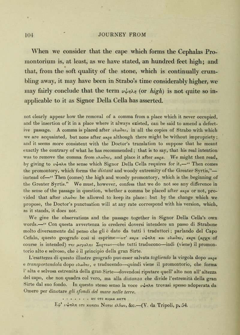 When we consider that the cape which forms the Cephalas Pro- montorium is, at least, as we have stated, an hundred feet high; and that, from the soft quality of the stone, which is continually crum- bling away, it may have been in Strabo’s time considerably higher, we may fairly conclude that the term v\pqXtj (or high) is not quite so in- applicable to it as Signor Della Celia has asserted. not clearly appear how the removal of a comma from a place which it never occupied, and the insertion of it in a place where it always existed, can be said to amend a defect- ive passage. A comma is placed after uXwtins, in all the copies of Strabo with which we are acquainted, but none after axqa although there might be without impropriety; and it seems more consistent with the Doctor’s translation to suppose that he meant exactly the contrary of what he has recommended; that is to say, that his real intention was to remove the comma from uXuSns, and place it after ax%a. We might then read, by giving to v^nXn the sense which Signor Della Celia requires for it,—“ Then comes the promontory, which forms the distant and woody extremity of the Greater Syrtis,”— instead of—“ Then (comes) the high and woody promontory, which is the beginning of the Greater Syrtis.” We must, however, confess that we do not see any difference in the sense of the passage in question, whether a comma be placed after axqa or not, pro- vided that after vXulns be allowed to keep its place: but by the change which we propose, the Doctor’s punctuation will at any rate correspond with his version, which, as it stands, it does not. We give the observations and the passage together in Signor Della Celia’s own words.—“ Con questa avvertenza io crederei doversi intendere un passo di Strabone molto diversamente dal penso che gli e dato da tutti i traduttori; parlando del Capo Cefalo, questo geografo cosi si esprime—eit’ axpa v^rikr) xai uXutins, axgn of course is intended) rwr if.tya.Xris 2,u%teus—che tutti traducono—indi (viene) il promon- torio alto e selvoso, che e il principio della gran Sirte. L’esatte^za di questo illustre geografo puo esser salvata togliendo la virgola dopo ax%a e transportandola dopo vXulns, e traducendo—quindi viene il promontorio, che forma 1’ alta e selvosa estremita della gi’an Sirte—dovendosi riputare quell’ alto non all’ altezza del capo, che non quadra col vero, ma alia distanza che divide 1’estremita della gran Sirte dal suo fondo. In questo stesso senso la voce v^nXn trovasi spesso adoperata da Omero per dinotare gli sfondi del mare nelle terre, us ote xv/aa axm E'f’ v^nXr) ote xivr/fEt Notoj eX9uv, &c.—(V. da Tripoli, p. 54.