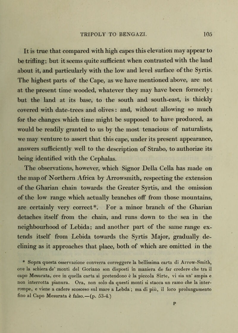 It is true that compared with high capes this elevation may appear to be trifling; but it seems quite sufficient when contrasted with the land about it, and particularly with the low and level surface of the Syrtis. The highest parts of the Cape, as we have mentioned above, are not at the present time wooded, whatever they may have been formerly; but the land at its base, to the south and south-east, is thickly covered with date-trees and olives: and, without allowing so much for the changes which time might be supposed to have produced, as would be readily granted to us by the most tenacious of naturalists, we may venture to assert that this cape, under its present appearance, answers sufficiently well to the description of Strabo, to authorize its being identified with the Cephalas. The observations, however, which Signor Della Celia has made on the map of Northern Africa by Arrowsmith, respecting the extension of the Gharian chain towards the Greater Syrtis, and the omission of the low range which actually branches off* from those mountains, are certainly very correct*. For a minor branch of the Gharian detaches itself from the chain, and runs down to the sea in the neighbourhood of Lebida; and another part of the same range ex- tends itself from Lebida towards the Syrtis Major, gradually de- clining as it approaches that place, both of which are omitted in the * Sopi’a questa osservazione converra correggere la bellissima carta di Arrow-Smith, ove la schiera de’ monti del Goriano son disposti in maniera de far credere che tra il capo Mesurata, ove in quella carta si pretendono e la piccola Sirte, vi sia un’ ampia e non interrotta pianura. Ora, non solo da questi monti si stacca un ramo che la inter- rompe, e viene a cadere scosceso sul mare a Lebda ; ma di piu, il loro prolungamento fino al Capo Mesurata £ falso.—(p. 53-4.) P