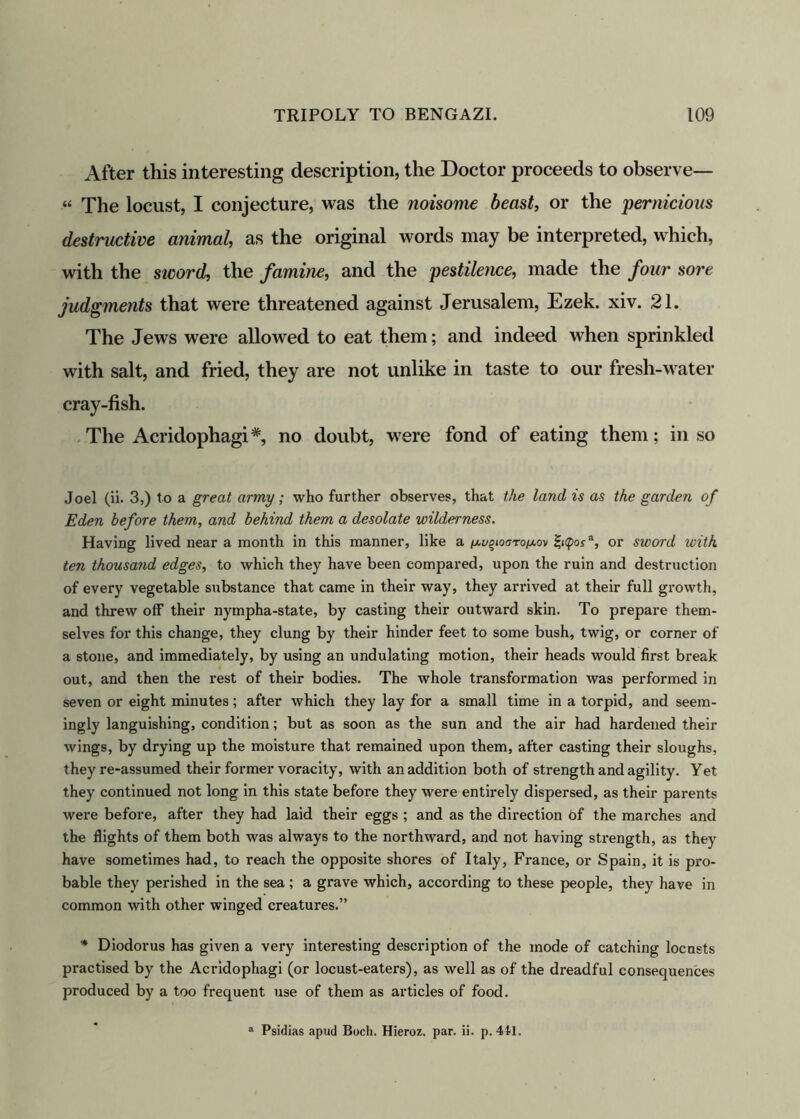 After this interesting description, the Doctor proceeds to observe— “ The locust, I conjecture, was the noisome beast, or the pernicious destructive animal, as the original words may be interpreted, which, with the sivord, the famine, and the pestilence, made the four sore judgments that were threatened against Jerusalem, Ezek. xiv. 21. The Jews were allowed to eat them; and indeed when sprinkled with salt, and fried, they are not unlike in taste to our fresh-water cray-fish. The Acridophagi*, no doubt, were fond of eating them; in so Joel (ii. 3,) to a great army; who further observes, that the land is as the garden of Eden before them, and behind them a desolate wilderness. Having lived near a month in this manner, like a ^o^ioaro/x.ov Zi(pofa, or sword with ten thousand edges, to which they have been compared, upon the ruin and destruction of every vegetable substance that came in their way, they arrived at their full growth, and threw off their nympha-state, by casting their outward skin. To prepare them- selves for this change, they clung by their hinder feet to some bush, twig, or corner of a stone, and immediately, by using an undulating motion, their heads would first break out, and then the rest of their bodies. The whole transformation was performed in seven or eight minutes; after which they lay for a small time in a torpid, and seem- ingly languishing, condition; but as soon as the sun and the air had hardened their wings, by drying up the moisture that remained upon them, after casting their sloughs, they re-assumed their former voracity, with an addition both of strength and agility. Yet they continued not long in this state before they were entirely dispersed, as their parents were before, after they had laid their eggs ; and as the direction of the marches and the flights of them both was always to the northward, and not having strength, as they have sometimes had, to reach the opposite shores of Italy, France, or Spain, it is pro- bable they perished in the sea; a grave which, according to these people, they have in common with other winged creatures.” * Diodorus has given a very interesting description of the mode of catching locusts practised by the Acridophagi (or locust-eaters), as well as of the dreadful consequences produced by a too frequent use of them as articles of food. a Psidias apud Bocli. Hieroz. par. ii. p. 441.