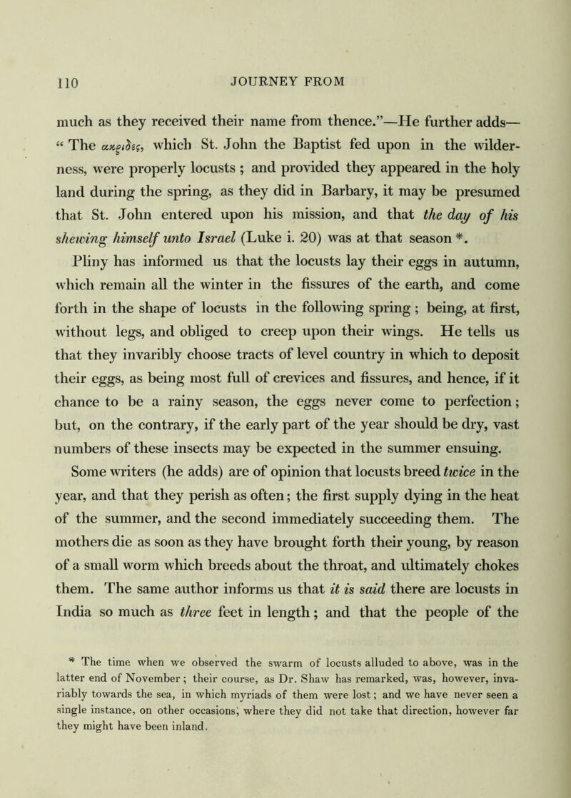 much as they received their name from thence.”—He further adds— “ The uxgt&sst which St. John the Baptist fed upon in the wilder- ness, were properly locusts ; and provided they appeared in the holy land during the spring, as they did in Barbary, it may be presumed that St. John entered upon his mission, and that the day of his shelving himself unto Israel (Luke i. 20) was at that season*. Pliny has informed us that the locusts lay their eggs in autumn, which remain all the winter in the fissures of the earth, and come forth in the shape of locusts in the following spring ; being, at first, without legs, and obliged to creep upon their wings. He tells us that they invaribly choose tracts of level country in which to deposit their eggs, as being most full of crevices and fissures, and hence, if it chance to be a rainy season, the eggs never come to perfection; but, on the contrary, if the early part of the year should be dry, vast numbers of these insects may be expected in the summer ensuing. Some writers (he adds) are of opinion that locusts breed twice in the year, and that they perish as often; the first supply dying in the heat of the summer, and the second immediately succeeding them. The mothers die as soon as they have brought forth their young, by reason of a small worm which breeds about the throat, and ultimately chokes them. The same author informs us that it is said there are locusts in India so much as three feet in length; and that the people of the * The time when we observed the swarm of locusts alluded to above, was in the latter end of November; their course, as Dr. Shaw has remarked, was, however, inva- riably towards the sea, in which myriads of them were lost; and we have never seen a single instance, on other occasions; where they did not take that direction, however far they might have been inland.