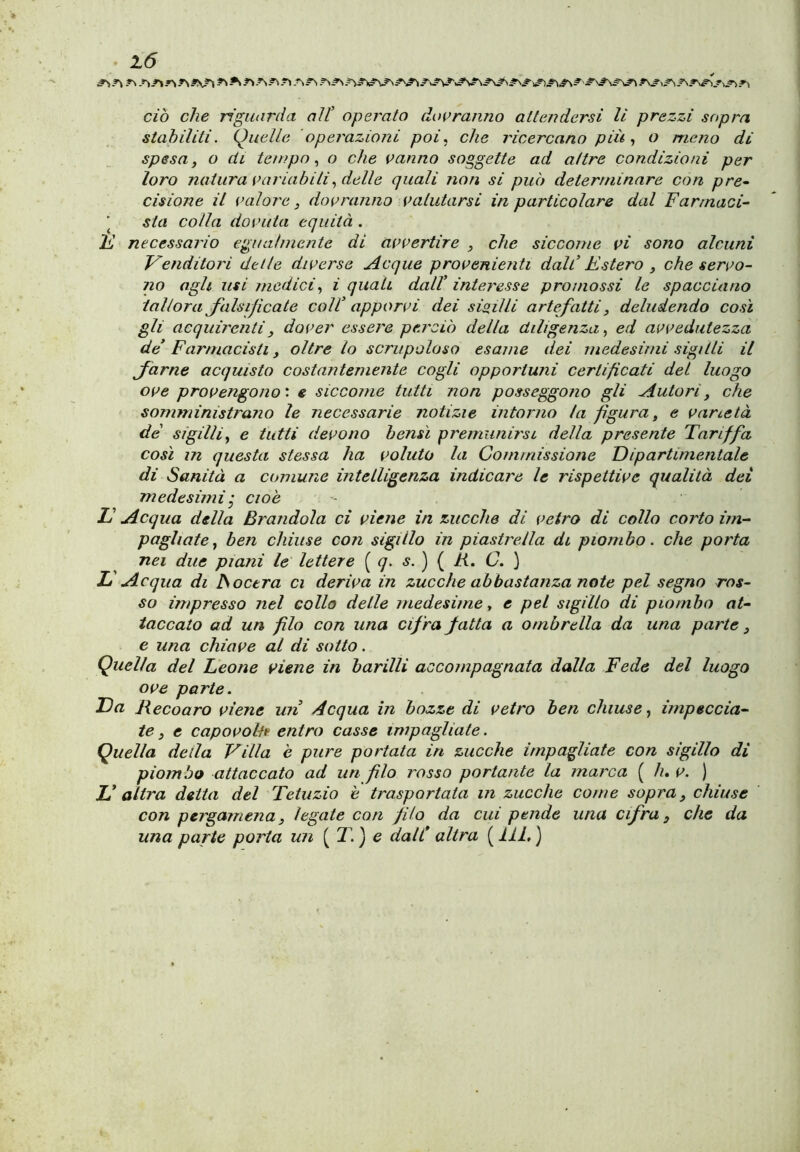 ciò che riguarda all’ operato doi>ranno attendersi li prezzi sopra stahiliti. Quelle operazioni poi ^ che ricercano più o meno di spesa, o di tempo ^ o che vanno soggette ad altre condizioni per loro natura variabili ideile quali non si può determinare con pre^ cisione il valore, dovranno valutarsi in particolare dal Farmaci- ■ sta colla dovuta equità . F necessario egualmente di avvertire , che siccome vi sono alcuni Venditori delle diverse Acque provenienti dall’ Estero , che servo- no agh usi medici, i quali dall’ interesse promossi le spacciano tal torà Jalsificate coll’ apporvi dei sigilli artefatti, deludendo così gli acquirenti, dover essere perciò della diligenza, ed avvedutezza de’ Farmacisti, oltre lo scrupoloso esame dei medesimi sigilli il Jarne acquisto costantemente cogli opportuni certificati dei luogo ove provengono', e siccome tutti non posseggono gli Autori, che somministrano le necessarie notizie intorno la figura, e varietà de sigilli, e tutti devono bensì premunirsi della presente Tariffa così in questa stessa ha voluto la Commissione Dipartimentale di Sanità a comune intelligenza indicare le rispettive qualità dei medesimij cioè E Acqua della Brandola ci viene in zucche di vetro di collo corto im- pagliate, ben chiuse con sigillo in piastrella di piombo, che porta nei due piani le lettere [^q. s.^ R. C. L Acqua di ISoctra ci deriva in zucche abbastanza note pel segno ros- so impresso nel collo delle medesime, e pel sigillo di piombo at- taccato ad un filo con una cifra fatta a ombrella da una parte, e una chiave al di sotto. Quella del Leone viene in barilli accompagnata dalla Fede del luogo ove parte. Da Recoaro viene uri Acqua in bozze di vetro ben chiuse, ìrnpeccia- te, e capovolte entro casse impagliate. Quella della Villa è pure portata in zucche impagliate con sigillo di piombo attaccato ad un filo rosso portante la marca ( h, v. ) E altra detta del Tetuzio è trasportata in zucche come sopra, chiuse con pergamena, legate con filo da cui pende una cifra, che da una parte porta un ( T. ) e dall* altra ( liL )