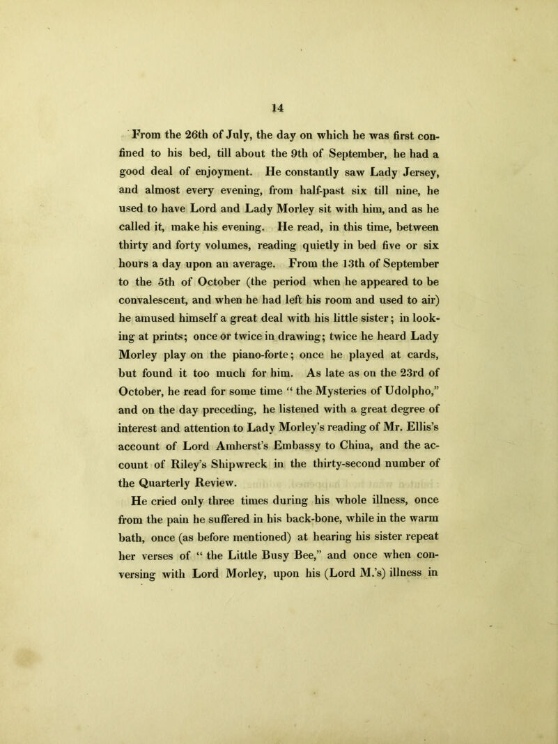 From the 26th of July, the day on which he was first con- fined to his bed, till about the 9th of September, he had a good deal of enjoyment. He constantly saw Lady Jersey, and almost every evening, from half-past six till nine, he used to have Lord and Lady Morley sit with him, and as he called it, make his evening. He read, in this time, between thirty and forty volumes, reading quietly in bed five or six hours a day upon an average. From the 1.3th of September to the 5th of October (the period when he appeared to be convalescent, and when he had left his room and used to air) he amused himself a great deal with his little sister; in look- ing at prints; once or twice in drawing; twice he heard Lady Morley play on the piano-forte; once he played at cards, but found it too much for him. As late as on the 23rd of October, he read for some time “ the Mysteries of Udolpho,” and on the day preceding, he listened with a great degree of interest and attention to Lady Morley’s reading of Mr. Ellis’s account of Lord Amherst’s Embassy to China, and the ac- count of Riley’s Shipwreck in the thirty-second number of the Quarterly Review. He cried only three times during his whole illness, once from the pain he suffered in his back-bone, while in the warm bath, once (as before mentioned) at hearing his sister repeat her verses of “ the Little Busy Bee,” and once when con- versing with Lord Morley, upon his (Lord M.’s) illness in