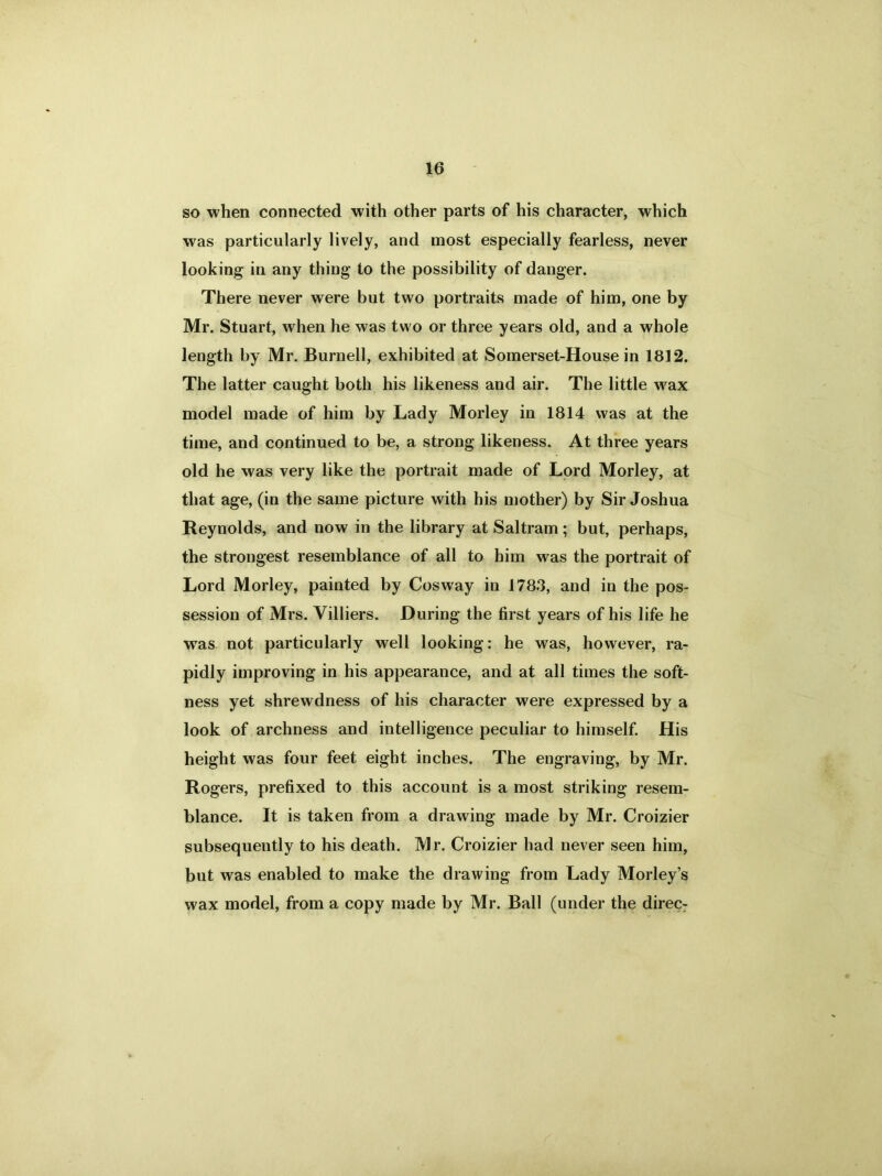 so when connected with other parts of his character, which was particularly lively, and most especially fearless, never looking in any thing to the possibility of danger. There never were but two portraits made of him, one by Mr. Stuart, when he was two or three years old, and a whole length by Mr. Burnell, exhibited at Somerset-House in 1812. The latter caught both his likeness and air. The little wax model made of him by Lady Morley in 1814 was at the time, and continued to be, a strong likeness. At three years old he was very like the portrait made of Lord Morley, at that age, (in the same picture with his mother) by Sir Joshua Reynolds, and now in the library at Saltram; but, perhaps, the strongest resemblance of all to him was the portrait of Lord Morley, painted by Cosway in 1783, and in the pos- session of Mrs. Yilliers. During the first years of his life he was not particularly well looking: he was, however, ra- pidly improving in his appearance, and at all times the soft- ness yet shrewdness of his character were expressed by a look of archness and intelligence peculiar to himself. His height was four feet eight inches. The engraving, by Mr. Rogers, prefixed to this account is a most striking resem- blance. It is taken from a drawing made by Mr. Croizier subsequently to his death. Mr. Croizier had never seen him, but was enabled to make the drawing from Lady Morley’s wax model, from a copy made by Mr. Ball (under the direc-