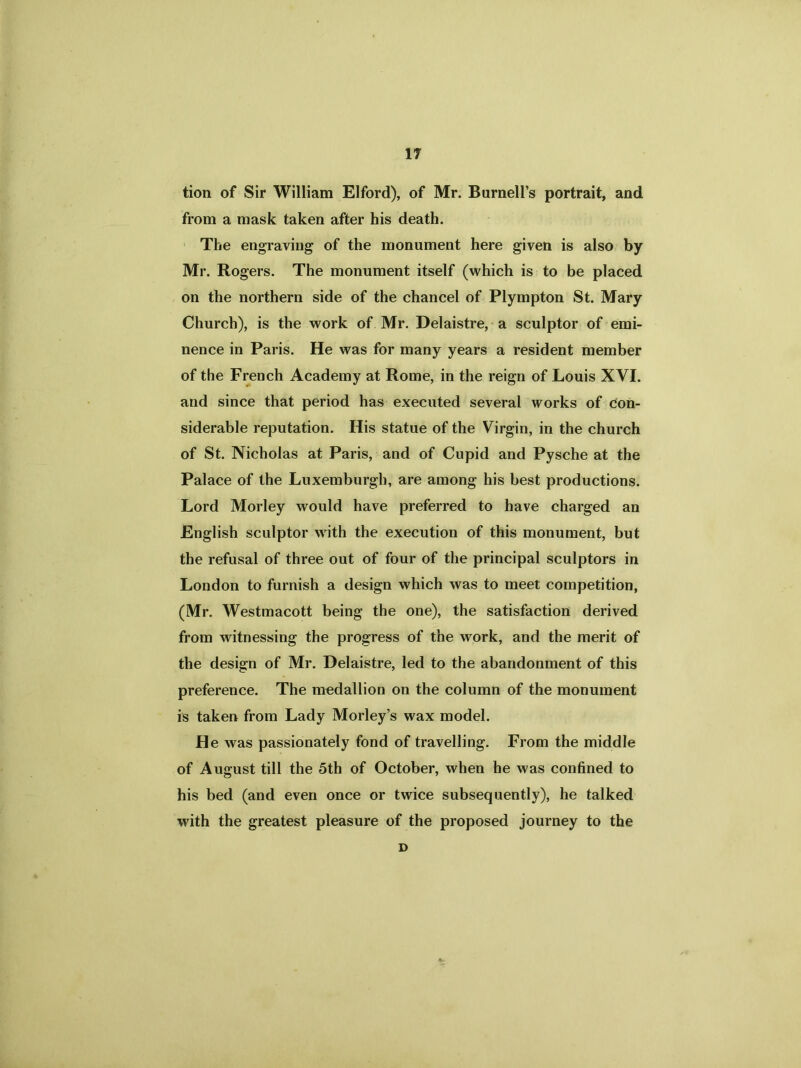 tion of Sir William Elford), of Mr. Burnell’s portrait, and from a mask taken after his death. The engraving of the monument here given is also by Mr. Rogers. The monument itself (which is to be placed on the northern side of the chancel of Plyrnpton St. Mary Church), is the work of Mr. Delaistre, a sculptor of emi- nence in Paris. He was for many years a resident member of the French Academy at Rome, in the reign of Louis XVI. and since that period has executed several works of con- siderable reputation. His statue of the Virgin, in the church of St. Nicholas at Paris, and of Cupid and Pysche at the Palace of the Luxemburgh, are among his best productions. Lord Morley would have preferred to have charged an English sculptor with the execution of this monument, but the refusal of three out of four of the principal sculptors in London to furnish a design which was to meet competition, (Mr. Westmacott being the one), the satisfaction derived from witnessing the progress of the work, and the merit of the design of Mr. Delaistre, led to the abandonment of this preference. The medallion on the column of the monument is taken from Lady Morley’s wax model. He was passionately fond of travelling. From the middle of August till the 5th of October, when he was confined to his bed (and even once or twice subsequently), he talked with the greatest pleasure of the proposed journey to the D