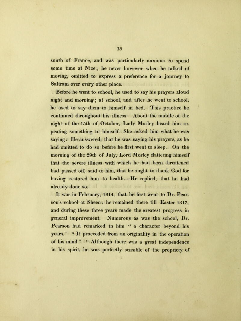 south of France, and was particularly anxious to spend some time at Nice; he never however when he talked of moving, omitted to express a preference for a journey to Saltram over every other place. Before he went to school, he used to say his prayers aloud night and morning; at school, and after he went to school, he used to say them to himself in bed. This practice he continued throughout his illness. About the middle of the night of the 15th of October, Lady Morley heard him re- peating something to himself: She asked him what he was saying: He answered, that he was saying his prayers, as he had omitted to do so before he first went to sleep. On the morning of the 29th of July, Lord Morley flattering himself that the severe illness with w hich he had been threatened had passed off, said to him, that he ought to thank God for having restored him to health.—He replied, that he had already done so. It was in February, 1814, that he first went to Dr. Pear- son’s school at Sheen; he remained there till Easter 1817, and during these three years made the greatest progress in general improvement. Numerous as was the school, Dr. Pearson had remarked in him “ a character beyond his years.” “It proceeded from an originality in the operation of his mind.” “ Although there was a great independence in his spirit, he was perfectly sensible of the propriety of