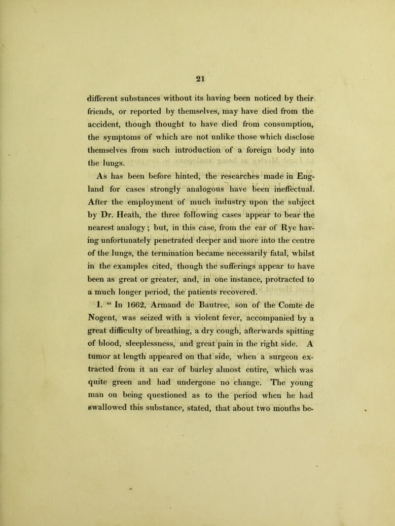 different substances without its having been noticed by their friends, or reported by themselves, may have died from the accident, though thought to have died from consumption, the symptoms of which are not unlike those which disclose themselves from such introduction of a foreign body into the lungs. As has been before hinted, the researches made in Eng- land for cases strongly analogous have been ineffectual. After the employment of much industry upon the subject by Dr. Heath, the three following cases appear to bear the nearest analogy; but, in this case, from the ear of Rye hav- ing unfortunately penetrated deeper and more into the centre of the lungs, the termination became necessarily fatal, whilst in the examples cited, though the sufferings appear to have been as great or greater, and, in one instance, protracted to a much longer period, the patients recovered. 1. “ In 1662, Armand de Bautree, son of the Comte de Nogent, was seized with a violent fever, accompanied by a great difficulty of breathing, a dry cough, afterwards spitting of blood, sleeplessness, and great pain in the right side. A tumor at length appeared on that side, when a surgeon ex- tracted from it an ear of barley almost entire, which was quite green and had undergone no change. The young man on being questioned as to the period when he had swallowed this substance, stated, that about two months be-