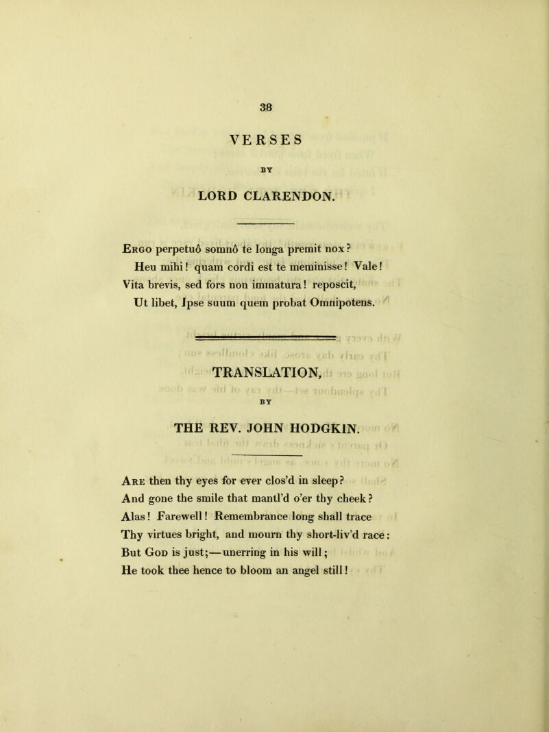 VERSES BY LORD CLARENDON. Ergo perpetuo somno te longa premit nox? Heu mihi! quam cordi est te merainisse! Vale! Vita brevis, sed fors non immatura! reposcit, Ut libet, Ipse suum quem probat Omnipotens. TRANSLATION, BY THE REV. JOHN HODGKIN. Are then thy eyes for ever clos’d in sleep ? And gone the smile that mantl’d o’er thy cheek ? Alas! Farewell! Remembrance long shall trace Thy virtues bright, and mourn thy short-liv’d race: But God is just;—unerring in his will; He took thee hence to bloom an angel still!