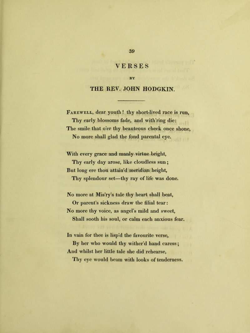 VERSES BY THE REV. JOHN HODGKIN. Farewell, dear youth! thy short-lived race is run, Thy early blossoms fade, and with’ring die: The smile that o’er thy beauteous cheek once shone, No more shall glad the fond parental eye. With every grace and manly virtue bright, Thy early day arose, like cloudless sun; But long ere thou attain’d meridian height, Thy splendour set—thy ray of life was done. No more at Mis’ry’s tale thy heart shall beat, Or parent’s sickness draw the filial tear: No more thy voice, as angel’s mild and sweet, Shall sooth his soul, or calm each anxious fear. In vain for thee is lisp’d the favourite verse, By her who would thy wither’d hand caress; And whilst her little tale she did rehearse, Thy eye would beam with looks of tenderness.